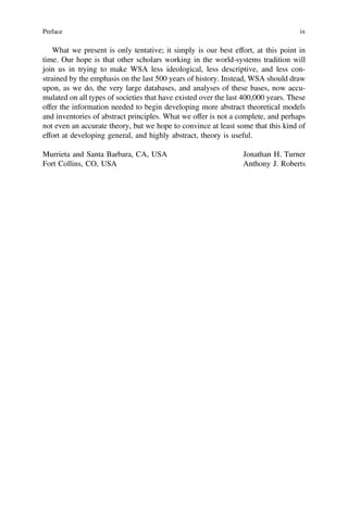 What we present is only tentative; it simply is our best effort, at this point in
time. Our hope is that other scholars working in the world-systems tradition will
join us in trying to make WSA less ideological, less descriptive, and less con-
strained by the emphasis on the last 500 years of history. Instead, WSA should draw
upon, as we do, the very large databases, and analyses of these bases, now accu-
mulated on all types of societies that have existed over the last 400,000 years. These
offer the information needed to begin developing more abstract theoretical models
and inventories of abstract principles. What we offer is not a complete, and perhaps
not even an accurate theory, but we hope to convince at least some that this kind of
effort at developing general, and highly abstract, theory is useful.
Murrieta and Santa Barbara, CA, USA Jonathan H. Turner
Fort Collins, CO, USA Anthony J. Roberts
Preface ix
 