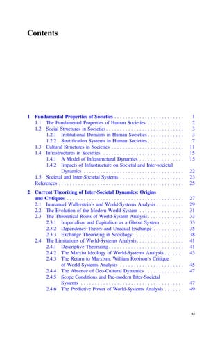 Contents
1 Fundamental Properties of Societies . . . . . . . . . . . . . . . . . . . . . . . . . 1
1.1 The Fundamental Properties of Human Societies . . . . . . . . . . . . . 2
1.2 Social Structures in Societies. . . . . . . . . . . . . . . . . . . . . . . . . . . . 3
1.2.1 Institutional Domains in Human Societies . . . . . . . . . . . . . 3
1.2.2 Stratiﬁcation Systems in Human Societies . . . . . . . . . . . . . 7
1.3 Cultural Structures in Societies . . . . . . . . . . . . . . . . . . . . . . . . . . 11
1.4 Infrastructures in Societies . . . . . . . . . . . . . . . . . . . . . . . . . . . . . 15
1.4.1 A Model of Infrastructural Dynamics . . . . . . . . . . . . . . . . 15
1.4.2 Impacts of Infrastructure on Societal and Inter-societal
Dynamics . . . . . . . . . . . . . . . . . . . . . . . . . . . . . . . . . . . . 22
1.5 Societal and Inter-Societal Systems . . . . . . . . . . . . . . . . . . . . . . . 23
References . . . . . . . . . . . . . . . . . . . . . . . . . . . . . . . . . . . . . . . . . . . . . 25
2 Current Theorizing of Inter-Societal Dynamics: Origins
and Critiques . . . . . . . . . . . . . . . . . . . . . . . . . . . . . . . . . . . . . . . . . . 27
2.1 Immanuel Wallerstein’s and World-Systems Analysis . . . . . . . . . . 29
2.2 The Evolution of the Modern World-System . . . . . . . . . . . . . . . . 31
2.3 The Theoretical Roots of World-System Analysis . . . . . . . . . . . . . 33
2.3.1 Imperialism and Capitalism as a Global System . . . . . . . . 33
2.3.2 Dependency Theory and Unequal Exchange . . . . . . . . . . . 35
2.3.3 Exchange Theorizing in Sociology . . . . . . . . . . . . . . . . . . 38
2.4 The Limitations of World-Systems Analysis. . . . . . . . . . . . . . . . . 41
2.4.1 Descriptive Theorizing . . . . . . . . . . . . . . . . . . . . . . . . . . . 41
2.4.2 The Marxist Ideology of World-Systems Analysis . . . . . . . 43
2.4.3 The Return to Marxism: William Robison’s Critique
of World-Systems Analysis . . . . . . . . . . . . . . . . . . . . . . . 45
2.4.4 The Absence of Geo-Cultural Dynamics . . . . . . . . . . . . . . 47
2.4.5 Scope Conditions and Pre-modern Inter-Societal
Systems . . . . . . . . . . . . . . . . . . . . . . . . . . . . . . . . . . . . . 47
2.4.6 The Predictive Power of World-Systems Analysis . . . . . . . 49
xi
 
