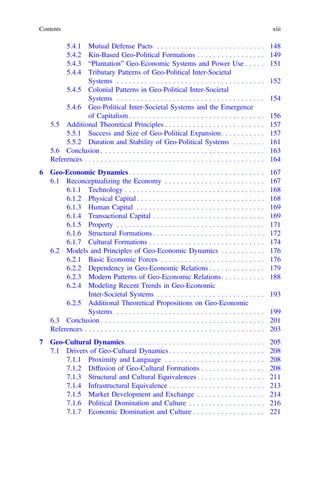 5.4.1 Mutual Defense Pacts . . . . . . . . . . . . . . . . . . . . . . . . . . . 148
5.4.2 Kin-Based Geo-Political Formations . . . . . . . . . . . . . . . . . 149
5.4.3 “Plantation” Geo-Economic Systems and Power Use . . . . . 151
5.4.4 Tributary Patterns of Geo-Political Inter-Societal
Systems . . . . . . . . . . . . . . . . . . . . . . . . . . . . . . . . . . . . . 152
5.4.5 Colonial Patterns in Geo-Political Inter-Societal
Systems . . . . . . . . . . . . . . . . . . . . . . . . . . . . . . . . . . . . . 154
5.4.6 Geo-Political Inter-Societal Systems and the Emergence
of Capitalism . . . . . . . . . . . . . . . . . . . . . . . . . . . . . . . . . . 156
5.5 Additional Theoretical Principles . . . . . . . . . . . . . . . . . . . . . . . . . 157
5.5.1 Success and Size of Geo-Political Expansion. . . . . . . . . . . 157
5.5.2 Duration and Stability of Geo-Political Systems . . . . . . . . 161
5.6 Conclusion . . . . . . . . . . . . . . . . . . . . . . . . . . . . . . . . . . . . . . . . . 163
References . . . . . . . . . . . . . . . . . . . . . . . . . . . . . . . . . . . . . . . . . . . . . 164
6 Geo-Economic Dynamics. . . . . . . . . . . . . . . . . . . . . . . . . . . . . . . . . . 167
6.1 Reconceptualizing the Economy . . . . . . . . . . . . . . . . . . . . . . . . . 167
6.1.1 Technology . . . . . . . . . . . . . . . . . . . . . . . . . . . . . . . . . . . 168
6.1.2 Physical Capital . . . . . . . . . . . . . . . . . . . . . . . . . . . . . . . . 168
6.1.3 Human Capital . . . . . . . . . . . . . . . . . . . . . . . . . . . . . . . . 169
6.1.4 Transactional Capital . . . . . . . . . . . . . . . . . . . . . . . . . . . . 169
6.1.5 Property . . . . . . . . . . . . . . . . . . . . . . . . . . . . . . . . . . . . . 171
6.1.6 Structural Formations . . . . . . . . . . . . . . . . . . . . . . . . . . . . 172
6.1.7 Cultural Formations . . . . . . . . . . . . . . . . . . . . . . . . . . . . . 174
6.2 Models and Principles of Geo-Economic Dynamics . . . . . . . . . . . 176
6.2.1 Basic Economic Forces . . . . . . . . . . . . . . . . . . . . . . . . . . 176
6.2.2 Dependency in Geo-Economic Relations . . . . . . . . . . . . . . 179
6.2.3 Modern Patterns of Geo-Economic Relations. . . . . . . . . . . 188
6.2.4 Modeling Recent Trends in Geo-Economic
Inter-Societal Systems . . . . . . . . . . . . . . . . . . . . . . . . . . . 193
6.2.5 Additional Theoretical Propositions on Geo-Economic
Systems . . . . . . . . . . . . . . . . . . . . . . . . . . . . . . . . . . . . . 199
6.3 Conclusion . . . . . . . . . . . . . . . . . . . . . . . . . . . . . . . . . . . . . . . . . 201
References . . . . . . . . . . . . . . . . . . . . . . . . . . . . . . . . . . . . . . . . . . . . . 203
7 Geo-Cultural Dynamics. . . . . . . . . . . . . . . . . . . . . . . . . . . . . . . . . . . 205
7.1 Drivers of Geo-Cultural Dynamics. . . . . . . . . . . . . . . . . . . . . . . . 208
7.1.1 Proximity and Language . . . . . . . . . . . . . . . . . . . . . . . . . 208
7.1.2 Diffusion of Geo-Cultural Formations . . . . . . . . . . . . . . . . 208
7.1.3 Structural and Cultural Equivalences . . . . . . . . . . . . . . . . . 211
7.1.4 Infrastructural Equivalence . . . . . . . . . . . . . . . . . . . . . . . . 213
7.1.5 Market Development and Exchange . . . . . . . . . . . . . . . . . 214
7.1.6 Political Domination and Culture . . . . . . . . . . . . . . . . . . . 216
7.1.7 Economic Domination and Culture . . . . . . . . . . . . . . . . . . 221
Contents xiii
 