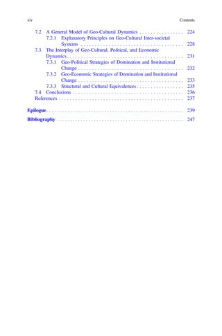 7.2 A General Model of Geo-Cultural Dynamics . . . . . . . . . . . . . . . . 224
7.2.1 Explanatory Principles on Geo-Cultural Inter-societal
Systems . . . . . . . . . . . . . . . . . . . . . . . . . . . . . . . . . . . . . 228
7.3 The Interplay of Geo-Cultural, Political, and Economic
Dynamics . . . . . . . . . . . . . . . . . . . . . . . . . . . . . . . . . . . . . . . . . . 231
7.3.1 Geo-Political Strategies of Domination and Institutional
Change . . . . . . . . . . . . . . . . . . . . . . . . . . . . . . . . . . . . . . 232
7.3.2 Geo-Economic Strategies of Domination and Institutional
Change . . . . . . . . . . . . . . . . . . . . . . . . . . . . . . . . . . . . . . 233
7.3.3 Structural and Cultural Equivalences . . . . . . . . . . . . . . . . . 235
7.4 Conclusions . . . . . . . . . . . . . . . . . . . . . . . . . . . . . . . . . . . . . . . . 236
References . . . . . . . . . . . . . . . . . . . . . . . . . . . . . . . . . . . . . . . . . . . . . 237
Epilogue. . . . . . . . . . . . . . . . . . . . . . . . . . . . . . . . . . . . . . . . . . . . . . . . . . . . 239
Bibliography . . . . . . . . . . . . . . . . . . . . . . . . . . . . . . . . . . . . . . . . . . . . . . . . 247
xiv Contents
 