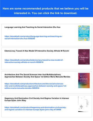 Here are some recommended products that we believe you will be
interested in. You can click the link to download.
Language Learning And Teaching As Social Interaction Zhu Hua
https://ebookbell.com/product/language-learning-and-teaching-as-
social-interaction-zhu-hua-5369240
Edemocracy Toward A New Model Of Interactive Society Alfredo M Ronchi
https://ebookbell.com/product/edemocracy-toward-a-new-model-of-
interactive-society-alfredo-m-ronchi-9958816
Architecture And The Social Sciences Inter And Multidisciplinary
Approaches Between Society And Space 1st Edition Maria Manuela Mendes
https://ebookbell.com/product/architecture-and-the-social-sciences-
inter-and-multidisciplinary-approaches-between-society-and-space-1st-
edition-maria-manuela-mendes-5882934
Hegemony And Domination Civil Society And Regime Variation In Interwar
Europe Dylan John Riley
https://ebookbell.com/product/hegemony-and-domination-civil-society-
and-regime-variation-in-interwar-europe-dylan-john-riley-4738498
 