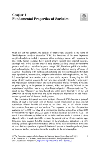 Chapter 1
Fundamental Properties of Societies
Over the last half-century, the revival of inter-societal analysis in the form of
World-Systems Analysis (hereafter, WSA) has been one of the most important
empirical and theoretical developments within sociology. As we will emphasize in
this book, human societies have almost always formed inter-societal systems,
although most world-systems analysts have emphasized only the last ﬁve hundred
years as world-level capitalism began to emerge. Still, historians, political scientists,
and anthropologists have long studied inter-societal relations among all types of
societies—beginning with hunting and gathering and moving through horticulture
then agrarianism, industrialism, and post-industrialism. This emphasis has, we feel,
led to analysis of the evolution in the present at the expense of analyzing the full
range of inter-societal systems. In our view, inter-societal systems have exist since
the beginning of human societies and have episodically existed for many thousands
of years right up to the present. In contrast, WSA has generally focused on the
evolution of capitalism over a very short historical period of human societies. The
result is that “theories” are time-bound and often more descriptive of the last
500 years of history rather than the actual theoretical explanation of the funda-
mental dynamics of all inter-societal systems.
We emphasize this point as a mild critique of current WSA because a general
theory of such a universal form of human social organization as inter-societal
formations should include all types in all times and in all places where
inter-societal have emerged and evolved. The emphasis on the rise of capitalism
captures only a 500-year slice of a phenomenon that has existed for at least 800
ﬁve-hundred-year spans (400,000 years of human societies divided by 500). The
result is that this conceptualization of societies and inter-societal systems is often
skewed, which is understandable because the recent history of inter-societal sys-
tems is of most interest. Yet, the emphasis on the evolution of capitalism is a very
limiting case for a phenomenon that has existed for so many hundreds of thousands
of years before capitalism. A general theoretical approach should explain all forms
of inter-societal organization, from the simplest to the most complex.
© The Author(s), under exclusive license to Springer Nature Switzerland AG 2023
J. H. Turner and A. J. Roberts, Inter-Societal Dynamics, Emerging Globalities
and Civilizational Perspectives, https://doi.org/10.1007/978-3-031-12448-8_1
1
 