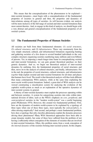 This means that the conceptualization of the phenomenon to be explained—
inter-societal dynamics—must begin with a conceptualization of the fundamental
properties of societies in general and then, the properties and dynamics of
inter-relations among all types of societies. As will become evident, our analysis
will be more inclusive of the full range of societal and inter-societal formations than
most current theories. And, to engage in this kind of analysis, we should begin with
a very abstract and general conceptualization of the fundamental properties of all
societal systems.
1.1 The Fundamental Properties of Human Societies
All societies are built from three fundamental elements: (1) social structures,
(2) cultural structures, and (3) infrastructures. These vary enormously from the
very simple structural, cultural, and infrastructural formations organizing hunting
and gathering societies of a few dozen to several hundred individuals to the very
complex structures organizing societies numbering many millions and even billions
of persons. Yet, in imposing a much longer time frame in conceptualizing societal
and inter-societal formations, we can gain greater theoretical purchase on their
generic dynamics. And so, we begin our theoretical analysis of inter-societal
dynamics by outlining, ﬁrst, the fundamental properties of social structures and
then, move on to the analysis of cultural structures, and ﬁnally, infrastructures. For
in the end, the properties of social structures, cultural structures, and infrastructures
together help explain societal and inter-societal formations for all times and places
that humans have lived. The result is that theoretical analysis will thus look different
than many contemporary WSA analyses, while at the same time explaining the
most recent world-system formations. Indeed, a great deal of WSA analysis can be
viewed constructing a classiﬁcation system for analyzing the evolution of the
capitalist world-system as much as an explanation of the operative dynamics of
inter-societal systems in general.
A theory of inter-societal dynamics must explain the processes operating within
and between societies. A system for categorizing societies into roles within inter-
national division of labor, such as the WSA’s emphasis on core, peripheral, and
semi-peripheral societies in the “modern world-system” was a useful beginning
point (Wallerstein 1974). However, this created two fundamental problems: First,
how are the dynamics of modern world-systems to be explained by a typology of
three types when one of these three types, most typically the semi-periphery, is
often missing empirically? And second, and perhaps a more fundamental problem,
how does a typology that only classiﬁes phenomena explain the dynamic processes
driving these phenomena? Many WSA theoretical approaches have been able to
create dynamic models, but some of these have suffered from the problem of not
having a sufﬁciently robust conception of the elements of societies that are involved
in inter-societal formations. Often, this problem stems from a weak conception of
the internal dynamics of the societies forming inter-societal systems. In this chapter,
2 1 Fundamental Properties of Societies
 