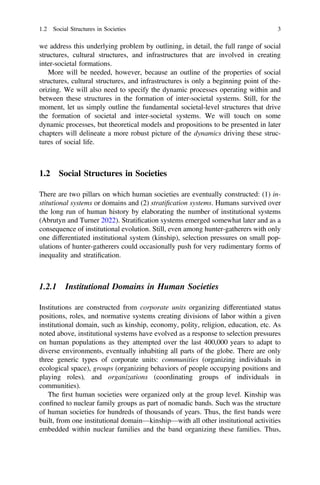 we address this underlying problem by outlining, in detail, the full range of social
structures, cultural structures, and infrastructures that are involved in creating
inter-societal formations.
More will be needed, however, because an outline of the properties of social
structures, cultural structures, and infrastructures is only a beginning point of the-
orizing. We will also need to specify the dynamic processes operating within and
between these structures in the formation of inter-societal systems. Still, for the
moment, let us simply outline the fundamental societal-level structures that drive
the formation of societal and inter-societal systems. We will touch on some
dynamic processes, but theoretical models and propositions to be presented in later
chapters will delineate a more robust picture of the dynamics driving these struc-
tures of social life.
1.2 Social Structures in Societies
There are two pillars on which human societies are eventually constructed: (1) in-
stitutional systems or domains and (2) stratiﬁcation systems. Humans survived over
the long run of human history by elaborating the number of institutional systems
(Abrutyn and Turner 2022). Stratiﬁcation systems emerged somewhat later and as a
consequence of institutional evolution. Still, even among hunter-gatherers with only
one differentiated institutional system (kinship), selection pressures on small pop-
ulations of hunter-gatherers could occasionally push for very rudimentary forms of
inequality and stratiﬁcation.
1.2.1 Institutional Domains in Human Societies
Institutions are constructed from corporate units organizing differentiated status
positions, roles, and normative systems creating divisions of labor within a given
institutional domain, such as kinship, economy, polity, religion, education, etc. As
noted above, institutional systems have evolved as a response to selection pressures
on human populations as they attempted over the last 400,000 years to adapt to
diverse environments, eventually inhabiting all parts of the globe. There are only
three generic types of corporate units: communities (organizing individuals in
ecological space), groups (organizing behaviors of people occupying positions and
playing roles), and organizations (coordinating groups of individuals in
communities).
The ﬁrst human societies were organized only at the group level. Kinship was
conﬁned to nuclear family groups as part of nomadic bands. Such was the structure
of human societies for hundreds of thousands of years. Thus, the ﬁrst bands were
built, from one institutional domain—kinship—with all other institutional activities
embedded within nuclear families and the band organizing these families. Thus,
1.2 Social Structures in Societies 3
 