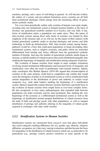emotions, prestige, and a sense of well-being in general. As will become evident,
the culture of a society and geo-cultural formations across societies are all built
from institutional ideologies which emerge from the moralizing effects of gener-
alized symbolic media.
Yet, even when periodically settled, early societies of humans were quite simple,
revealing only one institutional system or domain (nuclear families as the basis of
kinship), one generalized symbolic medium (love-loyalty), and very little, if any,
forms of stratiﬁcation unless a population was under stress. Thus, the nature of
inter-societal systems among these early forms of societies was limited by their
simplicity of the structure and, as we will see, by the nature of their cultures (with
limited generalized symbolic media to develop ideologies and norms) and little
technology to build up infrastructures. Still, inter-societal contact among hunter-
gatherers would be a force that could push populations to begin developing other
institutional systems, such as religion, economy, and polity which are somewhat
differentiated from kinship and, hence, different from the generalized symbolic
medium of kinship. And once the number of generalized symbolic media began to
increase, so did the number of valued resources that can be distributed unequally, thus
marking the beginnings of inequality and stratiﬁcation among categories of persons.
The evolution of human societies from simple to more complex formations
revolving around institutional differentiation and increased levels of inequality and
stratiﬁcation were often the result of problematic inter-societal relations. Indeed,
early sociologists like Herbert Spencer (1874–96) argued that circumscription of
societies in the same territory could lead to competition and warfare that would
cause the emergence of polity as an institutional system as well as stratiﬁcation built
around inequalities in the distribution of power and authority to certain social
categories (e.g., male adult leaders) marking the beginnings of a stratiﬁcation
system. Spencer argued that warfare between societies had been a powerful force in
the evolution of human societies from simple forms to ever-more complex forms.
He also recognized, as have many anthropologists, that expanded trade between
populations can make economic activity more prominent, thus marking the very
beginnings of the economy as a differentiated institutional system as well as the
beginnings of stratiﬁcation around unequal distributions of valued resources from
the trade of bulk and prestige goods with other populations, as well as unequal
distribution of prestige and authority inhering in the inequality of valued goods
acquired in exchanges with other small societies.
1.2.2 Stratiﬁcation Systems in Human Societies
Stratiﬁcation systems are constructed from categoric units that place individuals
into social categories marking differences (by sex, gender, age, ethnicity, religious
afﬁliation, occupation, etc.) that carry varying evaluations and that become the basis
for inequalities in the distribution of valued resources which can, as noted above, be
generalized (e.g., prestige, esteem, positive emotions) or more speciﬁc to the
1.2 Social Structures in Societies 7
 