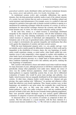 generalized symbolic media distributed within and between institutional domains
(e.g., money, power and authority, piety, love-loyalty, knowledge, etc.).
As institutional systems evolve and, eventually, differentiate into speciﬁc
domains, they develop generalized symbolic media as part of the cultural structure
of a society (see next section) that are used as resources for building cultural and
social structures (and infrastructures). For example, money is a symbol of value and
emerged in a primitive form quite early in human societal evolution to operate as a
mechanism for conducting exchanges within the economy of a society, as well as a
mechanism for intra-societal exchanges between the economy and other institu-
tional domains and, of course, for inter-societal exchanges among societies.
At the same time, money as a valued resource is increasingly distributed
unequally by the corporate units of the economy, with all other institutions using
money in some way, thus initiating stratiﬁcation or the unequal distribution of
valued resources to categories of individuals and subpopulations. The structural
formations and, in the case of generalized media, cultural formations that humans
use to adapt to environments also generate inequality and stratiﬁcation that often
work against the integration of societies and inter-societal systems.
While the most fundamental categoric units—i.e., sex, gender, and age—were
not initially used to stratify people by differential evaluations of their worth and by
inequalities in the distribution of resource shares, the very beginnings of stratiﬁ-
cation would sometimes emerge, as noted earlier, when bands settled into com-
munities (even if only temporarily), when engaged in warfare with neighbors, or
when bands faced environmental crises requiring leadership, or when some other
force generated selection pressures on a simple band of hunter-gatherers. Under
these conditions leadership would evolve into authority and power, marking the
very beginnings of stratiﬁcation.
Still, societies with distinctive classes and ranked social strata would not emerge
for many thousands of years, although precursors to full-blown stratiﬁcation would
periodically emerge when populations were under stress. Indeed, one source of
stress was the conflict between populations, which would push even simple
hunter-gatherers to organize leadership systems that, in turn, led to differential
evaluations of leaders who would be given more prestige and authority—two
highly valued resources that are unequally distributed in all developed stratiﬁcation
systems. At other times, religious leaders would emerge (i.e., shaman) and gain
prestige, thus again marking early “differences” (in prestige and influence) within
bands that otherwise were mostly egalitarian. Thus, human societies were, in their
beginnings, not stratiﬁed to any great extent, but eventually they would become
stratiﬁed as they grew, as they came into conflict with other bands of
hunter-gatherers, as they were under ecological stress, and any condition putting
pressure on bands of kin units. But for most nomadic hunter-gathering populations,
there were powerful cultural ideologies (see next section) against differential
evaluations of categories of person and inequality in the distribution of resources.
As discussed above, we can conceive of societies as composed of three sub-
systems. The ﬁrst subsystem is a social structure, with the basic skeleton of a
societal social structure modeled in Fig. 1.2. We will turn to culture next, followed
8 1 Fundamental Properties of Societies
 