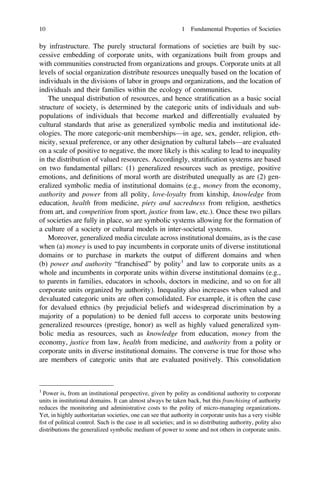 by infrastructure. The purely structural formations of societies are built by suc-
cessive embedding of corporate units, with organizations built from groups and
with communities constructed from organizations and groups. Corporate units at all
levels of social organization distribute resources unequally based on the location of
individuals in the divisions of labor in groups and organizations, and the location of
individuals and their families within the ecology of communities.
The unequal distribution of resources, and hence stratiﬁcation as a basic social
structure of society, is determined by the categoric units of individuals and sub-
populations of individuals that become marked and differentially evaluated by
cultural standards that arise as generalized symbolic media and institutional ide-
ologies. The more categoric-unit memberships—in age, sex, gender, religion, eth-
nicity, sexual preference, or any other designation by cultural labels—are evaluated
on a scale of positive to negative, the more likely is this scaling to lead to inequality
in the distribution of valued resources. Accordingly, stratiﬁcation systems are based
on two fundamental pillars: (1) generalized resources such as prestige, positive
emotions, and deﬁnitions of moral worth are distributed unequally as are (2) gen-
eralized symbolic media of institutional domains (e.g., money from the economy,
authority and power from all polity, love-loyalty from kinship, knowledge from
education, health from medicine, piety and sacredness from religion, aesthetics
from art, and competition from sport, justice from law, etc.). Once these two pillars
of societies are fully in place, so are symbolic systems allowing for the formation of
a culture of a society or cultural models in inter-societal systems.
Moreover, generalized media circulate across institutional domains, as is the case
when (a) money is used to pay incumbents in corporate units of diverse institutional
domains or to purchase in markets the output of different domains and when
(b) power and authority “franchised” by polity1
and law to corporate units as a
whole and incumbents in corporate units within diverse institutional domains (e.g.,
to parents in families, educators in schools, doctors in medicine, and so on for all
corporate units organized by authority). Inequality also increases when valued and
devaluated categoric units are often consolidated. For example, it is often the case
for devalued ethnics (by prejudicial beliefs and widespread discrimination by a
majority of a population) to be denied full access to corporate units bestowing
generalized resources (prestige, honor) as well as highly valued generalized sym-
bolic media as resources, such as knowledge from education, money from the
economy, justice from law, health from medicine, and authority from a polity or
corporate units in diverse institutional domains. The converse is true for those who
are members of categoric units that are evaluated positively. This consolidation
1
Power is, from an institutional perspective, given by polity as conditional authority to corporate
units in institutional domains. It can almost always be taken back, but this franchising of authority
reduces the monitoring and administrative costs to the polity of micro-managing organizations.
Yet, in highly authoritarian societies, one can see that authority in corporate units has a very visible
ﬁst of political control. Such is the case in all societies; and in so distributing authority, polity also
distributions the generalized symbolic medium of power to some and not others in corporate units.
10 1 Fundamental Properties of Societies
 