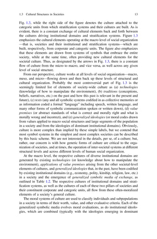 Fig. 1.3, while the right side of the ﬁgure denotes the culture attached to the
categoric units from which stratiﬁcation systems and their cultures are built. As is
evident, there is a constant exchange of cultural elements back and forth between
the cultures driving institutional domains and stratiﬁcation systems. Figure 1.3
emphasizes the cultural elements operating at the macro level of social organization
—that is, societies and their institutional and stratiﬁcation systems—which are
built, respectively, from corporate and categoric units. The ﬁgure also emphasizes
that these elements are drawn from systems of symbols that embrace the entire
society, while at the same time, often providing new cultural elements for the
societal culture. Thus, as designated by the arrows in Fig. 1.3, there is a constant
flow of culture from the micro to macro, and vice versa, as well across any given
level of social structure.
From our perspective, culture works at all levels of social organization—macro,
meso, and micro—flowing down and then back up these levels of structural and
cultural organization. Probably the most controversial part of Fig. 1.3 is the
seemingly limited list of elements of society-wide culture as (a) technologies
(knowledge of how to manipulate the environment), (b) traditions (conceptions,
beliefs, narratives, etc.) on the past and how this past is relevant in the present and
future), (c) texts (any and all symbolic systems codiﬁed in as collective memories or
as information coded a formal “language” including speech, written language, and
many other forms of symbolic communication spoken or written down), (d) value
premises (or abstract standards of what is correct and morally right and what is
morally wrong and incorrect), and (e) generalized ideologies (or moral codes drawn
from values applied to macro social structures and large segments of the population
in a society and from the ideologies of dominant institutional domains). Obviously,
culture is more complex than implied by these simple labels, but we contend that
most symbol systems in the simplest and most complex societies can be described
by this basic scheme. We are not interested in the details, per se, of a culture; but,
rather, our concern is with how generic forms of culture are critical to the orga-
nization of societies, and at times, the operation of inter-societal systems at different
structural levels and across different levels of human social organization.
At the macro level, the respective cultures of diverse institutional domains are
generated by existing technologies (or knowledge about how to manipulate the
environment), applications of value premises arising from the other societal-level
elements of cultures, and generalized ideologies that, in the past, have been codiﬁed
by existing institutional domains (e.g., economy, polity, kinship, religion, law, etc.)
in a society and the emergence of generalized symbolic media of exchange, as
outlined in Table 1.2. The respective cultures of institutional domains and strati-
ﬁcation systems, as well as the cultures of each of these two pillars of societies and
their constituent corporate and categoric units, all flow from these often-moralized
elements of a society’s general culture.
The moral systems of culture are used to classify individuals and subpopulations
in a society in terms of their worth, value, and other evaluative criteria. Each of the
generalized symbolic media evolves moral evaluations, as do institutional ideolo-
gies, which are combined (typically with the ideologies emerging in dominant
1.3 Cultural Structures in Societies 13
 