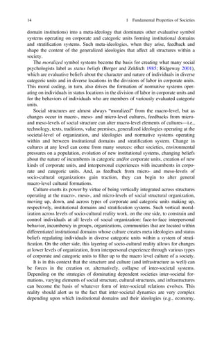 domain institutions) into a meta-ideology that dominates other evaluative symbol
systems operating on corporate and categoric units forming institutional domains
and stratiﬁcation systems. Such meta-ideologies, when they arise, feedback and
shape the content of the generalized ideologies that affect all structures within a
society.
The moralized symbol systems become the basis for creating what many social
psychologists label as status beliefs (Berger and Zelditch 1985; Ridgeway 2001),
which are evaluative beliefs about the character and nature of individuals in diverse
categoric units and in diverse locations in the divisions of labor in corporate units.
This moral coding, in turn, also drives the formation of normative systems oper-
ating on individuals in status locations in the division of labor in corporate units and
for the behaviors of individuals who are members of variously evaluated categoric
units.
Social structures are almost always “moralized” from the macro-level, but as
changes occur in macro-, meso- and micro-level cultures, feedbacks from micro-
and meso-levels of social structure can alter macro-level elements of cultures—i.e.,
technology, texts, traditions, value premises, generalized ideologies operating at the
societal-level of organization, and ideologies and normative systems operating
within and between institutional domains and stratiﬁcation system. Change in
cultures at any level can come from many sources: other societies, environmental
pressures on a population, evolution of new institutional systems, changing beliefs
about the nature of incumbents in categoric and/or corporate units, creation of new
kinds of corporate units, and interpersonal experiences with incumbents in corpo-
rate and categoric units. And, as feedback from micro- and meso-levels of
socio-cultural organizations gain traction, they can begin to alter general
macro-level cultural formations.
Culture exerts its power by virtue of being vertically integrated across structures
operating at the macro-, meso-, and micro-levels of social structural organization,
moving up, down, and across types of corporate and categoric units making up,
respectively, institutional domains and stratiﬁcation systems. Such vertical moral-
ization across levels of socio-cultural reality work, on the one side, to constrain and
control individuals at all levels of social organization: face-to-face interpersonal
behavior, incumbency in groups, organizations, communities that are located within
differentiated institutional domains whose culture creates meta ideologies and status
beliefs regulating individuals in diverse categoric units within a system of strati-
ﬁcation. On the other side, this layering of socio-cultural reality allows for changes
at lower levels of organization, from interpersonal experience through various types
of corporate and categoric units to ﬁlter up to the macro level culture of a society.
It is in this context that the structure and culture (and infrastructure as well) can
be forces in the creation or, alternatively, collapse of inter-societal systems.
Depending on the strategies of dominating dependent societies inter-societal for-
mations, varying elements of social structure, cultural structures, and infrastructures
can become the basis of whatever form of inter-societal relations evolves. This
reality should alert us to the fact that inter-societal dynamics are very complex
depending upon which institutional domains and their ideologies (e.g., economy,
14 1 Fundamental Properties of Societies
 