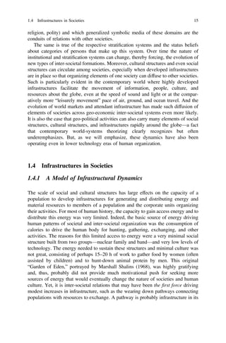 religion, polity) and which generalized symbolic media of these domains are the
conduits of relations with other societies.
The same is true of the respective stratiﬁcation systems and the status beliefs
about categories of persons that make up this system. Over time the nature of
institutional and stratiﬁcation systems can change, thereby forcing, the evolution of
new types of inter-societal formations. Moreover, cultural structures and even social
structures can circulate among societies, especially when developed infrastructures
are in place so that organizing elements of one society can diffuse to other societies.
Such is particularly evident in the contemporary world where highly developed
infrastructures facilitate the movement of information, people, culture, and
resources about the globe, even at the speed of sound and light or at the compar-
atively more “leisurely movement” pace of air, ground, and ocean travel. And the
evolution of world markets and attendant infrastructure has made such diffusion of
elements of societies across geo-economic inter-societal systems even more likely.
It is also the case that geo-political activities can also carry many elements of social
structures, cultural structures, and infrastructures rapidly around the globe—a fact
that contemporary world-systems theorizing clearly recognizes but often
underemphasizes. But, as we will emphasize, these dynamics have also been
operating even in lower technology eras of human organization.
1.4 Infrastructures in Societies
1.4.1 A Model of Infrastructural Dynamics
The scale of social and cultural structures has large effects on the capacity of a
population to develop infrastructures for generating and distributing energy and
material resources to members of a population and the corporate units organizing
their activities. For most of human history, the capacity to gain access energy and to
distribute this energy was very limited. Indeed, the basic source of energy driving
human patterns of societal and inter-societal organization was the consumption of
calories to drive the human body for hunting, gathering, exchanging, and other
activities. The reasons for this limited access to energy were a very minimal social
structure built from two groups—nuclear family and band—and very low levels of
technology. The energy needed to sustain these structures and minimal culture was
not great, consisting of perhaps 15–20 h of work to gather food by women (often
assisted by children) and to hunt-down animal protein by men. This original
“Garden of Eden,” portrayed by Marshall Shalins (1968), was highly gratifying
and, thus, probably did not provide much motivational push for seeking more
sources of energy that would eventually change the nature of societies and human
culture. Yet, it is inter-societal relations that may have been the ﬁrst force driving
modest increases in infrastructure, such as the wearing down pathways connecting
populations with resources to exchange. A pathway is probably infrastructure in its
1.4 Infrastructures in Societies 15
 