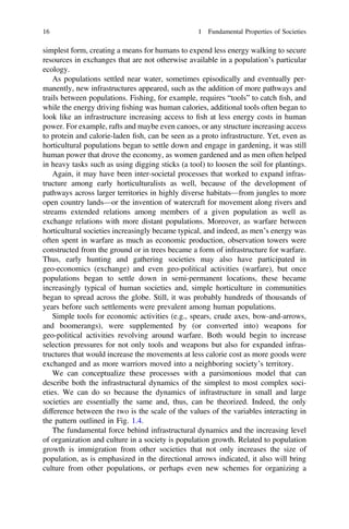 simplest form, creating a means for humans to expend less energy walking to secure
resources in exchanges that are not otherwise available in a population’s particular
ecology.
As populations settled near water, sometimes episodically and eventually per-
manently, new infrastructures appeared, such as the addition of more pathways and
trails between populations. Fishing, for example, requires “tools” to catch ﬁsh, and
while the energy driving ﬁshing was human calories, additional tools often began to
look like an infrastructure increasing access to ﬁsh at less energy costs in human
power. For example, rafts and maybe even canoes, or any structure increasing access
to protein and calorie-laden ﬁsh, can be seen as a proto infrastructure. Yet, even as
horticultural populations began to settle down and engage in gardening, it was still
human power that drove the economy, as women gardened and as men often helped
in heavy tasks such as using digging sticks (a tool) to loosen the soil for plantings.
Again, it may have been inter-societal processes that worked to expand infras-
tructure among early horticulturalists as well, because of the development of
pathways across larger territories in highly diverse habitats—from jungles to more
open country lands—or the invention of watercraft for movement along rivers and
streams extended relations among members of a given population as well as
exchange relations with more distant populations. Moreover, as warfare between
horticultural societies increasingly became typical, and indeed, as men’s energy was
often spent in warfare as much as economic production, observation towers were
constructed from the ground or in trees became a form of infrastructure for warfare.
Thus, early hunting and gathering societies may also have participated in
geo-economics (exchange) and even geo-political activities (warfare), but once
populations began to settle down in semi-permanent locations, these became
increasingly typical of human societies and, simple horticulture in communities
began to spread across the globe. Still, it was probably hundreds of thousands of
years before such settlements were prevalent among human populations.
Simple tools for economic activities (e.g., spears, crude axes, bow-and-arrows,
and boomerangs), were supplemented by (or converted into) weapons for
geo-political activities revolving around warfare. Both would begin to increase
selection pressures for not only tools and weapons but also for expanded infras-
tructures that would increase the movements at less calorie cost as more goods were
exchanged and as more warriors moved into a neighboring society’s territory.
We can conceptualize these processes with a parsimonious model that can
describe both the infrastructural dynamics of the simplest to most complex soci-
eties. We can do so because the dynamics of infrastructure in small and large
societies are essentially the same and, thus, can be theorized. Indeed, the only
difference between the two is the scale of the values of the variables interacting in
the pattern outlined in Fig. 1.4.
The fundamental force behind infrastructural dynamics and the increasing level
of organization and culture in a society is population growth. Related to population
growth is immigration from other societies that not only increases the size of
population, as is emphasized in the directional arrows indicated, it also will bring
culture from other populations, or perhaps even new schemes for organizing a
16 1 Fundamental Properties of Societies
 