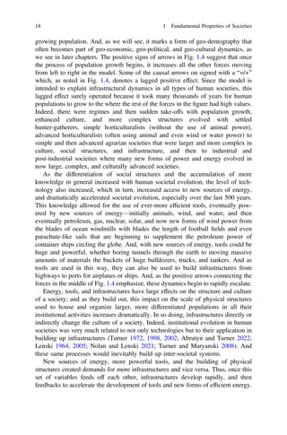 growing population. And, as we will see, it marks a form of geo-demography that
often becomes part of geo-economic, geo-political, and geo-cultural dynamics, as
we see in later chapters. The positive signs of arrows in Fig. 1.4 suggest that once
the process of population growth begins, it increases all the other forces moving
from left to right in the model. Some of the causal arrows on signed with a “=/+”
which, as noted in Fig. 1.4, denotes a lagged positive effect. Since the model is
intended to explain infrastructural dynamics in all types of human societies, this
lagged effect surely operated because it took many thousands of years for human
populations to grow to the where the rest of the forces in the ﬁgure had high values.
Indeed, there were regimes and then sudden take-offs with population growth,
enhanced culture, and more complex structures evolved with settled
hunter-gatherers, simple horticulturalists (without the use of animal power),
advanced horticulturalists (often using animal and even wind or water power) to
simple and then advanced agrarian societies that were larger and more complex in
culture, social structures, and infrastructure, and then to industrial and
post-industrial societies where many new forms of power and energy evolved in
now large, complex, and culturally advanced societies.
As the differentiation of social structures and the accumulation of more
knowledge in general increased with human societal evolution, the level of tech-
nology also increased, which in turn, increased access to new sources of energy,
and dramatically accelerated societal evolution, especially over the last 500 years.
This knowledge allowed for the use of ever-more efﬁcient tools, eventually pow-
ered by new sources of energy—initially animals, wind, and water, and then
eventually petroleum, gas, nuclear, solar, and now new forms of wind power from
the blades of ocean windmills with blades the length of football ﬁelds and even
parachute-like sails that are beginning to supplement the petroleum power of
container ships circling the globe. And, with new sources of energy, tools could be
huge and powerful, whether boring tunnels through the earth to moving massive
amounts of materials the buckets of huge bulldozers, trucks, and tankers. And as
tools are used in this way, they can also be used to build infrastructures from
highways to ports for airplanes or ships. And, as the positive arrows connecting the
forces in the middle of Fig. 1.4 emphasize, these dynamics begin to rapidly escalate.
Energy, tools, and infrastructures have large effects on the structure and culture
of a society; and as they build out, this impact on the scale of physical structures
used to house and organize larger, more differentiated populations in all their
institutional activities increases dramatically. In so doing, infrastructures directly or
indirectly change the culture of a society. Indeed, institutional evolution in human
societies was very much related to not only technologies but to their application in
building up infrastructures (Turner 1972, 1998, 2002; Abrutyn and Turner 2022;
Lenski 1964, 2005; Nolan and Lenski 2021; Turner and Maryanski 2008). And
these same processes would inevitably build up inter-societal systems.
New sources of energy, more powerful tools, and the building of physical
structures created demands for more infrastructures and vice versa. Thus, once this
set of variables feeds off each other, infrastructures develop rapidly, and then
feedbacks to accelerate the development of tools and new forms of efﬁcient energy.
18 1 Fundamental Properties of Societies
 