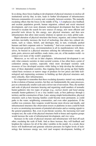 In so doing, these forces leading to development of physical structures to enclose all
institutional activity that, in turn, leads to further development of infrastructures
between communities of a society and, eventually, between societies. The mutually
escalating effects that the forces in the middle of Fig. 1.4 emphasize also feedback
and escalate population growth, human migration, cultural and social structural
development, and even more dramatic technological development that then feed
forward to escalate the search for new sources of energy, new more efﬁcient and
powerful tools driven by this energy, new physical structures, and then new
infrastructures that allow inter-society relations to operate on a truly global scale.
Rapid alteration of physical structures that house, organize, and connect human
activities inevitably increases the level of technology that alters key cultural ele-
ments, such as values, beliefs, and ideologies that, in turn, eventually pushed
humans and their corporate units to “modernity.” And even counter movements to
this incessant growth (e.g., environmentalism in all its manifestations) will, them-
selves, be housed in a physical structures utilizing the infrastructure—roads, air-
ports, ports, airwaves and satellites, roads, trains, cars, etc. of the modern world—to
connect ever more of the world’s population.
Moreover, as we will see in later chapters, infrastructural development is not
only what connects societies in inter-societal systems, it has often been a point of
contention among societies, especially when more developed societies seek
resources of less developed societies while failing to help develop the infrastruc-
tures of these dependent societies, thus trapping them into giving up their highly
valued basic resources or narrow range of products for low prices and little tech-
nological and engineering assistance in building up their physical structures and,
more critically, their infrastructures.
It is important to remember that these escalating dynamics started very modestly
in the evolution of human societies, but they are fundamentally the same processes,
just on a dramatically smaller scale and a slower rate of movement. Thus, the number
and scale of physical structures housing and organizing small numbers of nomadic
hunter-gatherers into two types of groups (e.g., nuclear family and band among
nomadic hunter-gatherers) is on a very modest scale, at best pathways through a
territory and the construction of huts. Later, among simple horticulturalists, physical
structures such as huts housing families could become more permanent, as could
paths to the water, neighboring communities, and even other populations. If the
conflict was common, then weapons would become more diverse and deadly, and
infrastructural structures like observation towers or platforms in trees could be built
to serve as monitoring movements of potential adversaries and as warning signals to
the general population. But, even in pre-literate societies, the increasing tool (and
weapon) use, the scale of the physical structures built to house and organize groups
would increase the scale of infrastructural development, and vice versa.
Increases in the scale of physical structure and infrastructure will feed off each
other, escalating the scale of both. And as these increase, they will feedback and
heighten the valences for all of the other variables in the model. As a result, these
forces will feedforward and generate selection pressures for higher levels of tech-
nology that increases energy use, tool (and weapon) development, building of
1.4 Infrastructures in Societies 19
 