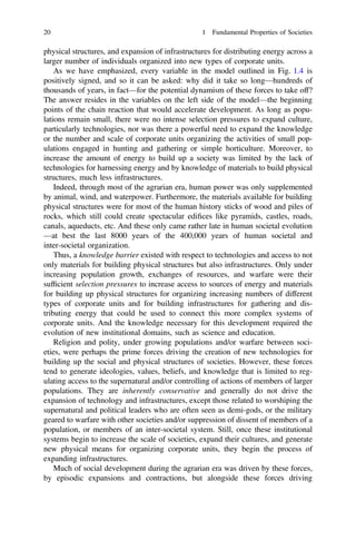 physical structures, and expansion of infrastructures for distributing energy across a
larger number of individuals organized into new types of corporate units.
As we have emphasized, every variable in the model outlined in Fig. 1.4 is
positively signed, and so it can be asked: why did it take so long—hundreds of
thousands of years, in fact—for the potential dynamism of these forces to take off?
The answer resides in the variables on the left side of the model—the beginning
points of the chain reaction that would accelerate development. As long as popu-
lations remain small, there were no intense selection pressures to expand culture,
particularly technologies, nor was there a powerful need to expand the knowledge
or the number and scale of corporate units organizing the activities of small pop-
ulations engaged in hunting and gathering or simple horticulture. Moreover, to
increase the amount of energy to build up a society was limited by the lack of
technologies for harnessing energy and by knowledge of materials to build physical
structures, much less infrastructures.
Indeed, through most of the agrarian era, human power was only supplemented
by animal, wind, and waterpower. Furthermore, the materials available for building
physical structures were for most of the human history sticks of wood and piles of
rocks, which still could create spectacular ediﬁces like pyramids, castles, roads,
canals, aqueducts, etc. And these only came rather late in human societal evolution
—at best the last 8000 years of the 400,000 years of human societal and
inter-societal organization.
Thus, a knowledge barrier existed with respect to technologies and access to not
only materials for building physical structures but also infrastructures. Only under
increasing population growth, exchanges of resources, and warfare were their
sufﬁcient selection pressures to increase access to sources of energy and materials
for building up physical structures for organizing increasing numbers of different
types of corporate units and for building infrastructures for gathering and dis-
tributing energy that could be used to connect this more complex systems of
corporate units. And the knowledge necessary for this development required the
evolution of new institutional domains, such as science and education.
Religion and polity, under growing populations and/or warfare between soci-
eties, were perhaps the prime forces driving the creation of new technologies for
building up the social and physical structures of societies. However, these forces
tend to generate ideologies, values, beliefs, and knowledge that is limited to reg-
ulating access to the supernatural and/or controlling of actions of members of larger
populations. They are inherently conservative and generally do not drive the
expansion of technology and infrastructures, except those related to worshiping the
supernatural and political leaders who are often seen as demi-gods, or the military
geared to warfare with other societies and/or suppression of dissent of members of a
population, or members of an inter-societal system. Still, once these institutional
systems begin to increase the scale of societies, expand their cultures, and generate
new physical means for organizing corporate units, they begin the process of
expanding infrastructures.
Much of social development during the agrarian era was driven by these forces,
by episodic expansions and contractions, but alongside these forces driving
20 1 Fundamental Properties of Societies
 