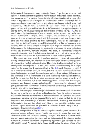 infrastructural development were economic forces. A productive economy and
system of market distribution generate wealth that can be taxed by church and state,
and moreover, used to expand human inquiry, thereby allowing science and edu-
cation to begin to evolve and expand the storehouse of cultural knowledge. And as
ever-more diverse sources of energy were discovered beyond animal, wind, and
waterpower, infrastructural development was more than a response to
geo-economic and geo-political activities; infrastructural development became a
driving force, per se, accelerating all the dynamics outlined in Fig. 1.4. And as
noted above, the development of new technologies also began to alter value pre-
mises, institutional ideologies, meta-ideologies, and normative systems to be
compatible with institutional growth and differentiation within and between soci-
eties that was made possible by new technologies. And, as the ideologies of
emerging institutional domains beyond kinship, religion, polity, and economy were
codiﬁed, they too would support the expansion of physical structures and related
infrastructures for linkages among corporate units within and between institutions
within, and moreover, between societies. And later, as dramatically increased
capacities to capture and distribute many forms of energy, infrastructure develop-
ment could be developed to expand the reach of inter-societal systems.
The result has been world-level markets, complex systems of inter-societal
trading and investment, and as noted earlier in the chapter, potentially new patterns
of geo-political conflict and organization. Thus, what is often considered to be an
entirely new world-system is, in fact, just a world-system operating on a larger
scale, but the underlying dynamics outlined in Fig. 1.4 which have always existed
on a dramatically smaller scale, of course, but even so, these dynamics involve the
same fundamentals across all forms of human society. Scale makes a difference, but
this difference is not as fundamental as is often claimed by world-systems theorists.
And the presumption that the societies on earth are moving toward some form of
world-level governance is, we feel, rather exaggerated. Markets can still collapse,
resources can become scarce, technologically systems can be sabotaged, and
geo-political warfare that destroys infrastructures can raise its ugly head and destroy
societies and inter-societal systems.
Indeed, we could posit with some justiﬁcation that the current world-system may
be moving toward a new era of geo-political conflict. And, the notion of a coming
world-level socialism is inevitable as the contradictions of capitalism are ﬁnally
understood, as many in world-systems theory hope or even predict, is far from
inevitable. The vulnerability of modern infrastructures, especially the electronic
infrastructures that run just about everything in post-industrial societies, make
societies highly vulnerable to geo-political intrusion without ﬁring a shot or
dropping a bomb (see Collins 2022).
In fact, the dynamics in Fig. 1.4 can work against a world-system because if, for
example, markets collapse, warfare breaks out, access to energy decreases, pro-
duction decreases, and the world economy collapses. This kind of scenario shows
that any events decreasing the forces driving infrastructural development carries
forward in the model because of the positively signed linkages between the vari-
ables in the model. As a result, these forces would reduce the values of any of the
1.4 Infrastructures in Societies 21
 