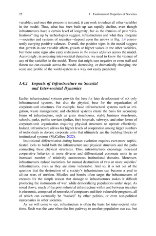 variables; and once this process is initiated, it can work to reduce all other variables
in the model. Thus, what has been built up can rapidly decline, even though
infrastructures have a certain level of longevity, but as the remains of past “civi-
lizations” dug up by archeologists suggest, infrastructures and what they integrate
—societies and systems of societies—depend upon the arrows in Fig. 1.4 consis-
tently carrying positive valences. Overall, the positive signs in the model suggest
that growth in one variable affects growth or higher values in the other variables,
but these same signs also carry reductions in the values of forces across the model.
Accordingly, in assessing inter-societal dynamics, we need to know the valence of
any of the variables in the model. Those that might turn negative or even stall and
flatten out can cascade across the model, decreasing, or dramatically changing, the
scale and proﬁle of the world-system in a way not easily predicted.
1.4.2 Impacts of Infrastructure on Societal
and Inter-societal Dynamics
Earlier infrastructural systems provide the base for later development of not only
infrastructural systems, but also the physical base for the organization of
corporate-unit structures. For example, basic infrastructural systems such as irri-
gation, waste management, and electrical systems create the basis for secondary
forms of infrastructure, such as grain storehouses, stable business storefronts,
schools, parks, public services (police, ﬁre) hospitals, subways, and other forms of
corporate-unit organization requiring physical structures to operate effectively.
Indeed, infrastructure allows for higher levels of cooperation among larger numbers
of individuals in diverse corporate units that ultimately are the building blocks of
institutional systems (McCaffree 2022).
Institutional differentiation during human evolution requires ever-more sophis-
ticated tools to build both the infrastructure and physical structures and the paths
connecting these physical structures. Thus, infrastructures encourage increased
cooperative behavior in more diverse and differentiated corporate units in an
increased number of relatively autonomous institutional domains. Moreover,
infrastructures reduce incentives for mutual destruction of two or more societies’
infrastructures, even as they are more vulnerable. And so, it is not out of the
question that the destruction of a society’s infrastructure can become a goal in
all-out wars of attrition. Missiles and bombs often target the infrastructures of
enemies for the simple reason that damage to infrastructures makes it difﬁcult
producing the instruments of war, while demoralizing populations under siege. As
noted above, much of the post-industrial infrastructure within and between societies
is electronic, composed of networks of computers and their vulnerable programs, all
of which can eventually be “hacked” by other polities, or even non-political
mercenaries in other societies.
As we will come to see, infrastructure is often the basis for inter-societal rela-
tions. Such was the case when the ﬁrst pathway to another population was cut, but
22 1 Fundamental Properties of Societies
 