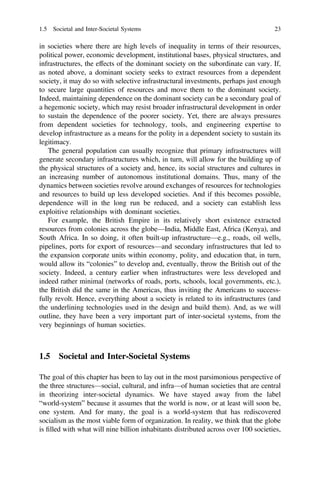 in societies where there are high levels of inequality in terms of their resources,
political power, economic development, institutional bases, physical structures, and
infrastructures, the effects of the dominant society on the subordinate can vary. If,
as noted above, a dominant society seeks to extract resources from a dependent
society, it may do so with selective infrastructural investments, perhaps just enough
to secure large quantities of resources and move them to the dominant society.
Indeed, maintaining dependence on the dominant society can be a secondary goal of
a hegemonic society, which may resist broader infrastructural development in order
to sustain the dependence of the poorer society. Yet, there are always pressures
from dependent societies for technology, tools, and engineering expertise to
develop infrastructure as a means for the polity in a dependent society to sustain its
legitimacy.
The general population can usually recognize that primary infrastructures will
generate secondary infrastructures which, in turn, will allow for the building up of
the physical structures of a society and, hence, its social structures and cultures in
an increasing number of autonomous institutional domains. Thus, many of the
dynamics between societies revolve around exchanges of resources for technologies
and resources to build up less developed societies. And if this becomes possible,
dependence will in the long run be reduced, and a society can establish less
exploitive relationships with dominant societies.
For example, the British Empire in its relatively short existence extracted
resources from colonies across the globe—India, Middle East, Africa (Kenya), and
South Africa. In so doing, it often built-up infrastructure—e.g., roads, oil wells,
pipelines, ports for export of resources—and secondary infrastructures that led to
the expansion corporate units within economy, polity, and education that, in turn,
would allow its “colonies” to develop and, eventually, throw the British out of the
society. Indeed, a century earlier when infrastructures were less developed and
indeed rather minimal (networks of roads, ports, schools, local governments, etc.),
the British did the same in the Americas, thus inviting the Americans to success-
fully revolt. Hence, everything about a society is related to its infrastructures (and
the underlining technologies used in the design and build them). And, as we will
outline, they have been a very important part of inter-societal systems, from the
very beginnings of human societies.
1.5 Societal and Inter-Societal Systems
The goal of this chapter has been to lay out in the most parsimonious perspective of
the three structures—social, cultural, and infra—of human societies that are central
in theorizing inter-societal dynamics. We have stayed away from the label
“world-system” because it assumes that the world is now, or at least will soon be,
one system. And for many, the goal is a world-system that has rediscovered
socialism as the most viable form of organization. In reality, we think that the globe
is ﬁlled with what will nine billion inhabitants distributed across over 100 societies,
1.5 Societal and Inter-Societal Systems 23
 