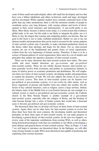 some of them small and undeveloped, others still small but developed, and two that
have over a billion inhabitants and others in-between small and large, developed
and less developed. While capitalist markets have certainly connected more of the
globe than any other mechanisms, there is still the enormous number of people to
coordinate across very long distances, with varying cultures and levels of devel-
opment in their social structures and infrastructures. A one-world polity is not
likely. More likely, because it almost exists today, is a world-system that evidences
global trade, to be sure, but this trade is not likely to integrate the globe, nor is it
likely to slay the dragon that warring and competing polities can become. But our
goal in this book is not to make conﬁdent predictions. Rather we aim to lay out
abstract models and propositions that can be used to account for the various patterns
of inter-societal systems and, if possible, to make calculated predictions based on
the theory rather than ideology and hopes for the future. For us, inter-societal
systems are one of the fundamental and generic forms of social organization,
evident from the very beginnings of human society. Therefore, if there is to be a
science of human patterns of social organization, there must be a set of models and
principles that explain the operative dynamics of inter-societal systems.
There can be many directions that inter-societal systems have taken. The most
visible and most studied directions are geo-economic and geo-political
inter-societal systems. These are not wholly discrete because inter-societal sys-
tems generally involve both economies and polities in asymmetrical relations in
terms of relative power or economic production and distribution. We will empha-
size these two forms of inter-societal systems, developing models and propositions
to explain the dynamics of both. We will also address the notion of geo-cultural
inter-societal systems. This form of inter-societal system can be layered over
geo-political or geo-economic systems, or it can evolve by other means, such as
heavy migrations of persons and families from one culture into another, the dif-
fusion of key cultural structures, such as religion, across a large territory. Indeed,
the Islamic states of the Middle East or even Eastern Eurasia are one example of a
cultural system as much as geo-political and geo-economic system; the Catholic
church in the Holy Roman Empire is another example of a geo-cultural
inter-societal system, especially after the collapse of Rome, and the breakup of
what became Europe into a series of feudal systems that would take a thousand
years to become geo-political and geo-economic systems.
The theoretical ideas that we develop will focus on three forms of inter-societal
systems. Again, there can be other bases for inter-societal systems to evolve but
these three have been the most common. By developing models and theoretical
principles on these three types of inter-societal system, we can make progress in
developing a general theory of inter-societal systems. In the next two chapters, we
review some of the important contributions from existing WSA, as well as others
doing historical/sociological work that can contribute to our efforts at developing a
more abstract and general theory of inter-societal systems. Then, in Chaps. 5, 6 and
7 we will begin to introduce our theoretical ideas. In the Epilogue, we will offer
some closing remarks to make WSA more theoretical and capable of predicting and
explaining inter-societal dynamics.
24 1 Fundamental Properties of Societies
 