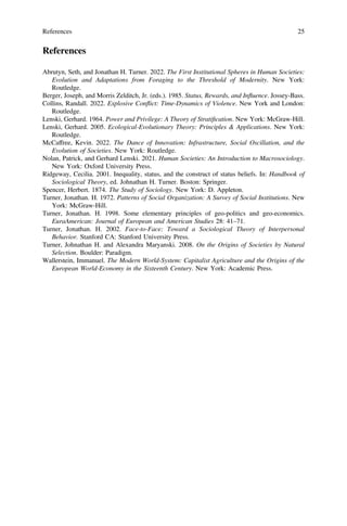 References
Abrutyn, Seth, and Jonathan H. Turner. 2022. The First Institutional Spheres in Human Societies:
Evolution and Adaptations from Foraging to the Threshold of Modernity. New York:
Routledge.
Berger, Joseph, and Morris Zelditch, Jr. (eds.). 1985. Status, Rewards, and Influence. Jossey-Bass.
Collins, Randall. 2022. Explosive Conflict: Time-Dynamics of Violence. New York and London:
Routledge.
Lenski, Gerhard. 1964. Power and Privilege: A Theory of Stratiﬁcation. New York: McGraw-Hill.
Lenski, Gerhard. 2005. Ecological-Evolutionary Theory: Principles & Applications. New York:
Routledge.
McCaffree, Kevin. 2022. The Dance of Innovation: Infrastructure, Social Oscillation, and the
Evolution of Societies. New York: Routledge.
Nolan, Patrick, and Gerhard Lenski. 2021. Human Societies: An Introduction to Macrosociology.
New York: Oxford University Press.
Ridgeway, Cecilia. 2001. Inequality, status, and the construct of status beliefs. In: Handbook of
Sociological Theory, ed. Johnathan H. Turner. Boston: Springer.
Spencer, Herbert. 1874. The Study of Sociology. New York: D. Appleton.
Turner, Jonathan. H. 1972. Patterns of Social Organization: A Survey of Social Institutions. New
York: McGraw-Hill.
Turner, Jonathan. H. 1998. Some elementary principles of geo-politics and geo-economics.
EuraAmerican: Journal of European and American Studies 28: 41–71.
Turner, Jonathan. H. 2002. Face-to-Face: Toward a Sociological Theory of Interpersonal
Behavior. Stanford CA: Stanford University Press.
Turner, Johnathan H. and Alexandra Maryanski. 2008. On the Origins of Societies by Natural
Selection. Boulder: Paradigm.
Wallerstein, Immanuel. The Modern World-System: Capitalist Agriculture and the Origins of the
European World-Economy in the Sixteenth Century. New York: Academic Press.
References 25
 