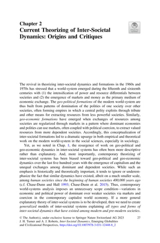 Chapter 2
Current Theorizing of Inter-Societal
Dynamics: Origins and Critiques
The revival in theorizing inter-societal dynamics and formations in the 1960s and
1970s has stressed that a world-system emerged during the ﬁfteenth and sixteenth
centuries with (1) the intensiﬁcation of power and resource differentials between
societies and (2) the emergence of markets and money as the primary medium of
economic exchange. The geo-political formations of the modern world-system are
thus built from patterns of domination of the polities of one society over other
societies, often forming empires in which a central polity exploits through tribute
and other means for extracting resources from less powerful societies. Similarly,
geo-economic formations have emerged when exchanges of resources among
societies are regularized through markets in a pattern where dominant economies
and polities can use markets, often coupled with political coercion, to extract valued
resources from more dependent societies. Accordingly, this conceptualization of
inter-societal formations led to a dramatic upsurge in both empirical and theoretical
work on the modern world-system in the social sciences, especially in sociology.
Yet, as we noted in Chap. 1, the resurgence of work on geo-political and
geo-economic dynamics in inter-societal systems has often been more descriptive
rather than explanatory. And, more importantly, contemporary theorizing of
inter-societal systems has been biased toward geo-political and geo-economic
dynamics over the last ﬁve hundred years with the emergence of capitalism and the
unequal exchanges among dominant and dependent societies. While such an
emphasis is historically and theoretically important, it tends to ignore or underem-
phasize the fact that similar dynamics have existed, albeit on a much smaller scale,
among human societies since the beginning of human societies 400,000 years ago
(c.f. Chase-Dunn and Hall 1993; Chase-Dunn et al. 2015). Thus, contemporary
world-systems analysis imposes an unnecessary scope condition—variations in
economic and political power of dominant over weaker societies via markets and
coercion in the contemporary capitalist world economy. If a more general
explanatory theory of inter-social systems is to be developed, then we need to create
generalized models of inter-societal systems explaining all types and forms of
inter-societal dynamics that have existed among modern and pre-modern societies.
© The Author(s), under exclusive license to Springer Nature Switzerland AG 2023
J. H. Turner and A. J. Roberts, Inter-Societal Dynamics, Emerging Globalities
and Civilizational Perspectives, https://doi.org/10.1007/978-3-031-12448-8_2
27
 