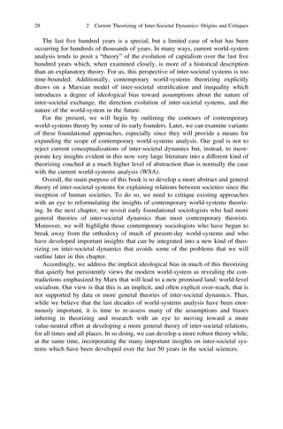 The last ﬁve hundred years is a special, but a limited case of what has been
occurring for hundreds of thousands of years. In many ways, current world-system
analysis tends to posit a “theory” of the evolution of capitalism over the last ﬁve
hundred years which, when examined closely, is more of a historical description
than an explanatory theory. For us, this perspective of inter-societal systems is too
time-bounded. Additionally, contemporary world-systems theorizing explicitly
draws on a Marxian model of inter-societal stratiﬁcation and inequality which
introduces a degree of ideological bias toward assumptions about the nature of
inter-societal exchange, the direction evolution of inter-societal systems, and the
nature of the world-system in the future.
For the present, we will begin by outlining the contours of contemporary
world-systems theory by some of its early founders. Later, we can examine variants
of these foundational approaches, especially since they will provide a means for
expanding the scope of contemporary world-systems analysis. Our goal is not to
reject current conceptualizations of inter-societal dynamics but, instead, to incor-
porate key insights evident in this now very large literature into a different kind of
theorizing couched at a much higher level of abstraction than is normally the case
with the current world-systems analysis (WSA).
Overall, the main purpose of this book is to develop a more abstract and general
theory of inter-societal systems for explaining relations between societies since the
inception of human societies. To do so, we need to critique existing approaches
with an eye to reformulating the insights of contemporary world-systems theoriz-
ing. In the next chapter, we revisit early foundational sociologists who had more
general theories of inter-societal dynamics than most contemporary theorists.
Moreover, we will highlight those contemporary sociologists who have begun to
break away from the orthodoxy of much of present-day world-systems and who
have developed important insights that can be integrated into a new kind of theo-
rizing on inter-societal dynamics that avoids some of the problems that we will
outline later in this chapter.
Accordingly, we address the implicit ideological bias in much of this theorizing
that quietly but persistently views the modern world-system as revealing the con-
tradictions emphasized by Marx that will lead to a new promised land: world-level
socialism. Our view is that this is an implicit, and often explicit over-reach, that is
not supported by data or more general theories of inter-societal dynamics. Thus,
while we believe that the last decades of world-systems analysis have been enor-
mously important, it is time to re-assess many of the assumptions and biases
inhering in theorizing and research with an eye to moving toward a more
value-neutral effort at developing a more general theory of inter-societal relations,
for all times and all places. In so doing, we can develop a more robust theory while,
at the same time, incorporating the many important insights on inter-societal sys-
tems which have been developed over the last 50 years in the social sciences.
28 2 Current Theorizing of Inter-Societal Dynamics: Origins and Critiques
 