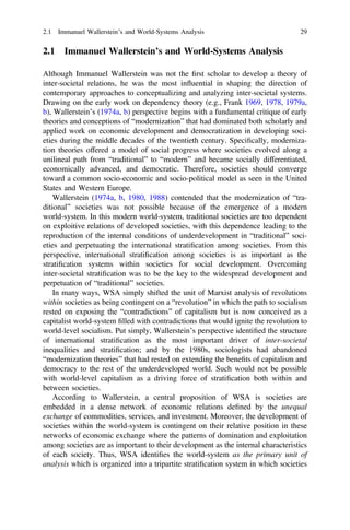 2.1 Immanuel Wallerstein’s and World-Systems Analysis
Although Immanuel Wallerstein was not the ﬁrst scholar to develop a theory of
inter-societal relations, he was the most influential in shaping the direction of
contemporary approaches to conceptualizing and analyzing inter-societal systems.
Drawing on the early work on dependency theory (e.g., Frank 1969, 1978, 1979a,
b), Wallerstein’s (1974a, b) perspective begins with a fundamental critique of early
theories and conceptions of “modernization” that had dominated both scholarly and
applied work on economic development and democratization in developing soci-
eties during the middle decades of the twentieth century. Speciﬁcally, moderniza-
tion theories offered a model of social progress where societies evolved along a
unilineal path from “traditional” to “modern” and became socially differentiated,
economically advanced, and democratic. Therefore, societies should converge
toward a common socio-economic and socio-political model as seen in the United
States and Western Europe.
Wallerstein (1974a, b, 1980, 1988) contended that the modernization of “tra-
ditional” societies was not possible because of the emergence of a modern
world-system. In this modern world-system, traditional societies are too dependent
on exploitive relations of developed societies, with this dependence leading to the
reproduction of the internal conditions of underdevelopment in “traditional” soci-
eties and perpetuating the international stratiﬁcation among societies. From this
perspective, international stratiﬁcation among societies is as important as the
stratiﬁcation systems within societies for social development. Overcoming
inter-societal stratiﬁcation was to be the key to the widespread development and
perpetuation of “traditional” societies.
In many ways, WSA simply shifted the unit of Marxist analysis of revolutions
within societies as being contingent on a “revolution” in which the path to socialism
rested on exposing the “contradictions” of capitalism but is now conceived as a
capitalist world-system ﬁlled with contradictions that would ignite the revolution to
world-level socialism. Put simply, Wallerstein’s perspective identiﬁed the structure
of international stratiﬁcation as the most important driver of inter-societal
inequalities and stratiﬁcation; and by the 1980s, sociologists had abandoned
“modernization theories” that had rested on extending the beneﬁts of capitalism and
democracy to the rest of the underdeveloped world. Such would not be possible
with world-level capitalism as a driving force of stratiﬁcation both within and
between societies.
According to Wallerstein, a central proposition of WSA is societies are
embedded in a dense network of economic relations deﬁned by the unequal
exchange of commodities, services, and investment. Moreover, the development of
societies within the world-system is contingent on their relative position in these
networks of economic exchange where the patterns of domination and exploitation
among societies are as important to their development as the internal characteristics
of each society. Thus, WSA identiﬁes the world-system as the primary unit of
analysis which is organized into a tripartite stratiﬁcation system in which societies
2.1 Immanuel Wallerstein’s and World-Systems Analysis 29
 