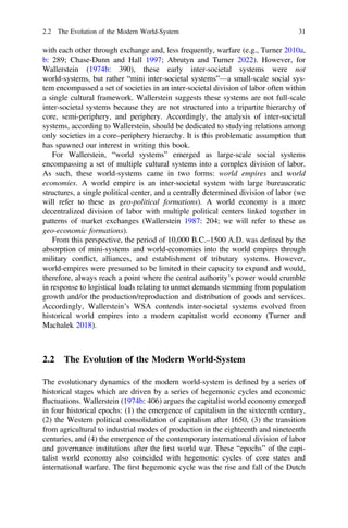 with each other through exchange and, less frequently, warfare (e.g., Turner 2010a,
b: 289; Chase-Dunn and Hall 1997; Abrutyn and Turner 2022). However, for
Wallerstein (1974b: 390), these early inter-societal systems were not
world-systems, but rather “mini inter-societal systems”—a small-scale social sys-
tem encompassed a set of societies in an inter-societal division of labor often within
a single cultural framework. Wallerstein suggests these systems are not full-scale
inter-societal systems because they are not structured into a tripartite hierarchy of
core, semi-periphery, and periphery. Accordingly, the analysis of inter-societal
systems, according to Wallerstein, should be dedicated to studying relations among
only societies in a core–periphery hierarchy. It is this problematic assumption that
has spawned our interest in writing this book.
For Wallerstein, “world systems” emerged as large-scale social systems
encompassing a set of multiple cultural systems into a complex division of labor.
As such, these world-systems came in two forms: world empires and world
economies. A world empire is an inter-societal system with large bureaucratic
structures, a single political center, and a centrally determined division of labor (we
will refer to these as geo-political formations). A world economy is a more
decentralized division of labor with multiple political centers linked together in
patterns of market exchanges (Wallerstein 1987: 204; we will refer to these as
geo-economic formations).
From this perspective, the period of 10,000 B.C.–1500 A.D. was deﬁned by the
absorption of mini-systems and world-economies into the world empires through
military conflict, alliances, and establishment of tributary systems. However,
world-empires were presumed to be limited in their capacity to expand and would,
therefore, always reach a point where the central authority’s power would crumble
in response to logistical loads relating to unmet demands stemming from population
growth and/or the production/reproduction and distribution of goods and services.
Accordingly, Wallerstein’s WSA contends inter-societal systems evolved from
historical world empires into a modern capitalist world economy (Turner and
Machalek 2018).
2.2 The Evolution of the Modern World-System
The evolutionary dynamics of the modern world-system is deﬁned by a series of
historical stages which are driven by a series of hegemonic cycles and economic
fluctuations. Wallerstein (1974b: 406) argues the capitalist world economy emerged
in four historical epochs: (1) the emergence of capitalism in the sixteenth century,
(2) the Western political consolidation of capitalism after 1650, (3) the transition
from agricultural to industrial modes of production in the eighteenth and nineteenth
centuries, and (4) the emergence of the contemporary international division of labor
and governance institutions after the ﬁrst world war. These “epochs” of the capi-
talist world economy also coincided with hegemonic cycles of core states and
international warfare. The ﬁrst hegemonic cycle was the rise and fall of the Dutch
2.2 The Evolution of the Modern World-System 31
 