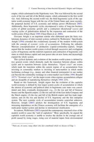 empire, which culminated in the Napoleonic wars. This was followed by the second
cycle of the rise and fall of the British empire, which culminated in the ﬁrst world
war. And, following the second world war, the third hegemonic cycle of the cap-
italist world economy began with the rise of the United States and, more recently,
the perpetual decline of U.S. economic and military power (Wallerstein 2003).
Additionally, these hegemonic cycles encompassed a series of long-run business
cycles of global economic growth and a contraction (Kondratieff waves) and
varying cycles of globalization deﬁned by the expansion and contraction of the
world-system (Chase-Dunn 1989; Chase-Dunn et al. 2000).
Giovanni Arrighi is an important scholar who elaborated upon the basic evo-
lutionary dynamics of inter-societal systems outlined by Wallerstein.1
Speciﬁcally,
Arrighi (1994) extended this evolutionary dynamic of the modern world-system
with the concept of systemic cycles of accumulation. Following the orthodox
Marxian conceptualization of production (capital–commodity–capital), Arrighi
argued that the modern world-system evolved through successive and overlapping
cycles of hegemony and the material expansion and contraction of hegemonic core
states in which ﬁnance capital and state power take on new forms and increasingly
expand the whole system.
This cyclical dynamic and evolution of the modern world-system is deﬁned by
two general events which distinctly mark the transition between phases within
cycles and in transition between cycles themselves. “Signal crises” are events
which mark the transition within the current regime of an accumulation from
investing in commodity markets to investing in meta-markets in which media
facilitating exchange (e.g., money and other ﬁnancial instruments) in one market
can become the commodity exchange in a meta-market (see Collins 1990; Braudel
1977). “Terminal crises” are the major events when regimes accumulation collapse
and are incapable of reproducing themselves (Arrighi 1994: 215).
Based on this framework, Arrighi argues that the evolution of the capitalist
world economy is deﬁned by four major system cycles of accumulation in which
the interest of economic and political elites in hegemonic core states was consol-
idated and, then, eventually disintegrated—e.g., (1) the rise and fall of Genoese
ﬁnance and the Spanish empire; (2) the rise and fall of the East India Company and
the Dutch empire; (3) the rise and fall of the British empire and free trade impe-
rialism; and (4) the rise and decline of U.S. hegemony and the free enterprise
system. The next systemic cycle of accumulation remains somewhat unknown.
However, Arrighi (2007) predicts the disintegration of U.S. hegemony and
increasing dependence on the Chinese economy will facilitate the emergence of a
multi-polar market system and decline in international stratiﬁcation.
In contrast, Wallerstein (2003) expected the contemporary structural crises of the
modern world to cause the “end of capitalism.” More speciﬁcally, he argued the
capitalist world economy is unable to resolve the decline in the average rate of
proﬁt caused by rising wages, rising cost of material inputs from environmental
1
There are, of course, many others who also contributed which we discuss in Chap. 3.
32 2 Current Theorizing of Inter-Societal Dynamics: Origins and Critiques
 