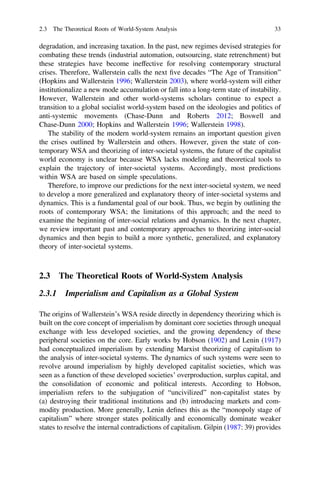 degradation, and increasing taxation. In the past, new regimes devised strategies for
combating these trends (industrial automation, outsourcing, state retrenchment) but
these strategies have become ineffective for resolving contemporary structural
crises. Therefore, Wallerstein calls the next ﬁve decades “The Age of Transition”
(Hopkins and Wallerstein 1996; Wallerstein 2003), where world-system will either
institutionalize a new mode accumulation or fall into a long-term state of instability.
However, Wallerstein and other world-systems scholars continue to expect a
transition to a global socialist world-system based on the ideologies and politics of
anti-systemic movements (Chase-Dunn and Roberts 2012; Boswell and
Chase-Dunn 2000; Hopkins and Wallerstein 1996; Wallerstein 1998).
The stability of the modern world-system remains an important question given
the crises outlined by Wallerstein and others. However, given the state of con-
temporary WSA and theorizing of inter-societal systems, the future of the capitalist
world economy is unclear because WSA lacks modeling and theoretical tools to
explain the trajectory of inter-societal systems. Accordingly, most predictions
within WSA are based on simple speculations.
Therefore, to improve our predictions for the next inter-societal system, we need
to develop a more generalized and explanatory theory of inter-societal systems and
dynamics. This is a fundamental goal of our book. Thus, we begin by outlining the
roots of contemporary WSA; the limitations of this approach; and the need to
examine the beginning of inter-social relations and dynamics. In the next chapter,
we review important past and contemporary approaches to theorizing inter-social
dynamics and then begin to build a more synthetic, generalized, and explanatory
theory of inter-societal systems.
2.3 The Theoretical Roots of World-System Analysis
2.3.1 Imperialism and Capitalism as a Global System
The origins of Wallerstein’s WSA reside directly in dependency theorizing which is
built on the core concept of imperialism by dominant core societies through unequal
exchange with less developed societies, and the growing dependency of these
peripheral societies on the core. Early works by Hobson (1902) and Lenin (1917)
had conceptualized imperialism by extending Marxist theorizing of capitalism to
the analysis of inter-societal systems. The dynamics of such systems were seen to
revolve around imperialism by highly developed capitalist societies, which was
seen as a function of these developed societies’ overproduction, surplus capital, and
the consolidation of economic and political interests. According to Hobson,
imperialism refers to the subjugation of “uncivilized” non-capitalist states by
(a) destroying their traditional institutions and (b) introducing markets and com-
modity production. More generally, Lenin deﬁnes this as the “monopoly stage of
capitalism” where stronger states politically and economically dominate weaker
states to resolve the internal contradictions of capitalism. Gilpin (1987: 39) provides
2.3 The Theoretical Roots of World-System Analysis 33
 
