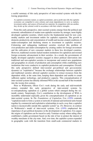 a useful summary of this early perspective of inter-societal systems with the fol-
lowing proposition:
As capitalist economies mature, as capital accumulates, and as proﬁt rates fall, the capitalist
economies are compelled to seize colonies and create dependencies to serve as markets,
investment outlets, and sources of food and raw materials. In competition with one another,
they divide up the colonial world in accordance with their relative strengths.
From this early perspective, inter-societal systems emerge from the political and
economic subordination of weaker non-capitalist societies by stronger, more highly
developed capitalist societies, which resolve the fundamental need for new com-
modity markets and investment outlets for capitalist expansion. The growth in
domestic productivity and concentration of wealth and income created conditions of
under-consumption and declining returns to investment in capitalist societies.
Colonizing and subjugating traditional societies resolved this problem of
over-production and under-consumption by creating outlets for foreign investment
and the cultivation of new consumer markets in these less developed countries.
However, traditional societies lacked modern institutions for capitalism and resisted
foreign economic advancement in their societies. As a result, the governments of
highly developed capitalist societies engaged in direct political intervention into
traditional and non-capitalist societies to incorporate and control new populations
and geographies in circuits of production and consumption while establishing new
institutions that were conducive to capitalist production and consumption. Overall,
this early perspective deﬁned inter-societal geo-political and geo-economic
dynamics as “exploitative” because the exchange relationships between capitalist
and traditional societies allowed capitalist societies to extract resources from the
dependent while, at the same time, keeping them dependent and unable to create
sufﬁcient capital, technology, and productive capacity. This conceptualization of
inter-societal systems has directly informed WSA in the second half of the twentieth
into the twenty-ﬁrst century.
Prior to Wallerstein, Oliver Cox’s work during the early and mid-twentieth
century extended this early perspective of inter-societal systems by
re-conceptualizing capitalism as a global system which emerged during the six-
teenth century. Surprisingly, Cox’s contribution to the development of WSA is
incredibly understated especially given his conceptualization of capitalism as an
inter-societal system. In The Foundations of Capitalism, Cox (1959) contends
“capitalism tends to form a system or network of national and territorial units bound
together by commercial and exploitative relationships in such a way that a capitalist
nation is inconceivable outside this capitalist system” (p. 15). However, in contrast
to Wallerstein’s model of inter-social systems, Cox (1959) emphasized the
importance of geo-political dynamics in the development of capitalism. Cox argues
the origins of capitalism can be traced to early Venetian society where ruling elites
established a stable government based on the rule of law to protect the interest of
wealthy merchants in the city-state. And, over time, the capitalist system expanded
in geographic scale with the transition from small-scale commercial markets in
34 2 Current Theorizing of Inter-Societal Dynamics: Origins and Critiques
 