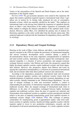 Venice to the mercantilism of the Spanish and Dutch Empires and to the indus-
trialization of the English empire.
For Cox (1959: 78), geo-economic dynamics were central to this expansion. He
argues that modern capitalism required expansive international trade where “capi-
talism sets in motion by its foreign trade, produced all sorts of consumptive
demands at home, which was naturally satisﬁed by the trader.” This emphasis on
international trade as the driving force behind the expansion of capitalism directly
draws on Marx’s early theorization of the endless expansion of commodity and
labor markets to mitigate the internal contradiction of the capitalist mode of pro-
duction. However, unlike Marx, Cox identiﬁed the primary unit of analysis for
theorizing capitalism as the entire world rather than the discrete nation-state. This
analytical approach would provide the foundation for dependency theory and WSA
in sociology.
2.3.2 Dependency Theory and Unequal Exchange
Drawing on the work of Marx, Lenin, Hobson, and others, a new theoretical per-
spective emerged in the 1950s to explain the persistence of international inequality
and uneven economic development across countries during a period of
de-colonialization. Based on the early imperialist conceptualization of capitalism
and inter-societal systems, dependency theorists argued that contemporary inter-
national inequality is a function of power asymmetries and unequal economic
exchange between societies. Like Hobson and Lenin, this perspective argued that
highly developed capitalist societies exploit traditional societies and foster depen-
dent relations. However, this perspective departs from Hobson and Lenin by
arguing this exploitation and dependency is a function of asymmetrical international
trade and investment rather than direct political coercion and colonization.
According to the dependency perspective, international trade and investment
between advanced capitalist societies and traditional societies fosters both the
underdevelopment of traditional societies and their economic dependence on cap-
italist societies. Initially formulated as the “Prebisch-Singer Hypothesis,” the con-
cept of unequal exchange in trade and investment relations is central to
understanding the persistence of international inequality and underdevelopment of
traditional societies. Here, the unequal exchange of international trade refers to
differences in the price of commodities exchanged between highly developed
capitalist and traditional societies where the price of exported raw materials and
food products from traditional societies to capitalist societies precipitously declined
relative to the price of imported manufacturing goods from capitalist societies to
traditional societies (Singer 1950; Prebisch 1950). This exchange of primary
commodities for manufacturing goods re-appropriated surplus value from tradi-
tional societies to capitalist societies, thereby providing capitalist societies with the
requisite capital to invest in new production technologies, research, and the
development of advanced manufacturing techniques. As a result, capitalist societies
2.3 The Theoretical Roots of World-System Analysis 35
 