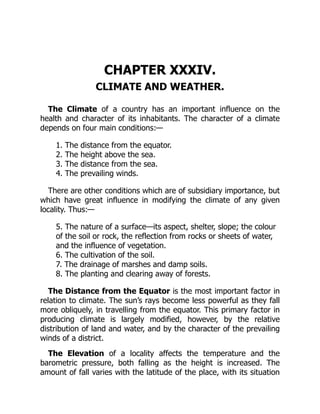CHAPTER XXXIV.
CLIMATE AND WEATHER.
The Climate of a country has an important influence on the
health and character of its inhabitants. The character of a climate
depends on four main conditions:—
1. The distance from the equator.
2. The height above the sea.
3. The distance from the sea.
4. The prevailing winds.
There are other conditions which are of subsidiary importance, but
which have great influence in modifying the climate of any given
locality. Thus:—
5. The nature of a surface—its aspect, shelter, slope; the colour
of the soil or rock, the reflection from rocks or sheets of water,
and the influence of vegetation.
6. The cultivation of the soil.
7. The drainage of marshes and damp soils.
8. The planting and clearing away of forests.
The Distance from the Equator is the most important factor in
relation to climate. The sun’s rays become less powerful as they fall
more obliquely, in travelling from the equator. This primary factor in
producing climate is largely modified, however, by the relative
distribution of land and water, and by the character of the prevailing
winds of a district.
The Elevation of a locality affects the temperature and the
barometric pressure, both falling as the height is increased. The
amount of fall varies with the latitude of the place, with its situation
 