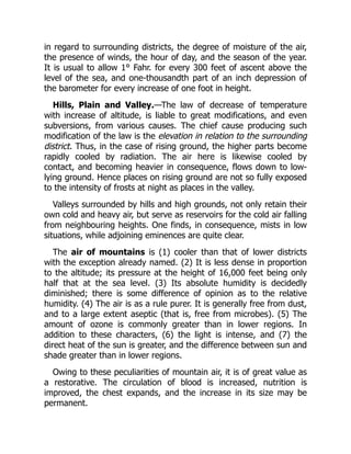 in regard to surrounding districts, the degree of moisture of the air,
the presence of winds, the hour of day, and the season of the year.
It is usual to allow 1° Fahr. for every 300 feet of ascent above the
level of the sea, and one-thousandth part of an inch depression of
the barometer for every increase of one foot in height.
Hills, Plain and Valley.—The law of decrease of temperature
with increase of altitude, is liable to great modifications, and even
subversions, from various causes. The chief cause producing such
modification of the law is the elevation in relation to the surrounding
district. Thus, in the case of rising ground, the higher parts become
rapidly cooled by radiation. The air here is likewise cooled by
contact, and becoming heavier in consequence, flows down to low-
lying ground. Hence places on rising ground are not so fully exposed
to the intensity of frosts at night as places in the valley.
Valleys surrounded by hills and high grounds, not only retain their
own cold and heavy air, but serve as reservoirs for the cold air falling
from neighbouring heights. One finds, in consequence, mists in low
situations, while adjoining eminences are quite clear.
The air of mountains is (1) cooler than that of lower districts
with the exception already named. (2) It is less dense in proportion
to the altitude; its pressure at the height of 16,000 feet being only
half that at the sea level. (3) Its absolute humidity is decidedly
diminished; there is some difference of opinion as to the relative
humidity. (4) The air is as a rule purer. It is generally free from dust,
and to a large extent aseptic (that is, free from microbes). (5) The
amount of ozone is commonly greater than in lower regions. In
addition to these characters, (6) the light is intense, and (7) the
direct heat of the sun is greater, and the difference between sun and
shade greater than in lower regions.
Owing to these peculiarities of mountain air, it is of great value as
a restorative. The circulation of blood is increased, nutrition is
improved, the chest expands, and the increase in its size may be
permanent.
 