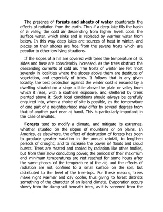 The presence of forests and sheets of water counteracts the
effects of radiation from the earth. Thus if a deep lake fills the basin
of a valley, the cold air descending from higher levels cools the
surface water, which sinks and is replaced by warmer water from
below. In this way deep lakes are sources of heat in winter, and
places on their shores are free from the severe frosts which are
peculiar to other low-lying situations.
If the slopes of a hill are covered with trees the temperature of its
sides and base are considerably increased, as the trees obstruct the
descending currents of cold air. The frosts of winter are felt most
severely in localities where the slopes above them are destitute of
vegetation, and especially of trees. It follows that in any given
locality, the best protection against the winter cold is ensured by a
dwelling situated on a slope a little above the plain or valley from
which it rises, with a southern exposure, and sheltered by trees
planted above it. Such local conditions should always be carefully
enquired into, when a choice of site is possible, as the temperature
of one part of a neighbourhood may differ by several degrees from
that of another part near at hand. This is particularly important in
the case of invalids.
Forests tend to modify a climate, and mitigate its extremes,
whether situated on the slopes of mountains or on plains. In
America, as elsewhere, the effect of destruction of forests has been
to produce greater variation in the annual rainfall, to lengthen
periods of drought, and to increase the power of floods and cloud
bursts. Trees are heated and cooled by radiation like other bodies,
but from their slow conducting power, the periods of their maximum
and minimum temperatures are not reached for some hours after
the same phases of the temperature of the air, and the effects of
radiation are not confined to a small surface on the soil, but
distributed to the level of the tree-tops. For these reasons, trees
make night warmer and day cooler, thus giving to forest districts
something of the character of an island climate. Evaporation occurs
slowly from the damp soil beneath trees, as it is screened from the
 