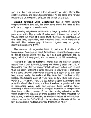 sun, and the trees prevent a free circulation of wind. Hence the
relative humidity and rainfall are increased. At the same time forests
mitigate the disintegrating effect of the rainfall on the soil.
Ground covered with Vegetation has a more uniform
temperature than bare soil, the effect being much the same as that
of forests, though on a smaller scale.
All growing vegetation evaporates a large quantity of water. A
plant evaporates 200 pounds of water while it forms one pound of
woody fibre; the effect of a forest must, therefore, be enormous. At
the same time, vegetation, and especially trees, retain moisture in
the soil. The water-supply of barren regions may be greatly
increased by planting trees.
The absence of vegetation leads to extreme fluctuations of
temperature. An extent of sand, for instance, raises the temperature
of the air greatly during the day, as it is a bad conductor; but at
night, radiation is very great, and the temperature falls accordingly.
Relation of Sea to Climate.—Water has the greatest specific
heat of any known substance, being four times greater than that of
the earth’s crust. On this account it takes longer to heat and to cool
than the earth. Unlike the earth, likewise, it allows free penetration
of the sun’s rays,—in clear water probably to a depth of at least 600
feet; consequently, the surface of the water becomes less rapidly
heated. The freezing point of fresh water is 32°, while that of sea-
water is 27·5°-28·4°. Thus, the sea remains open at a temperature
at which inland lakes freeze, and has, therefore, a greater influence
in moderating winter cold and summer heat. Another factor
rendering it more competent to mitigate extremes of temperature
than lakes, is the presence of currents, causing admixture of the
water of different climates. Of these currents the most important for
this country is the Gulf Stream, an immense stream of water which,
when it leaves the Gulf of Mexico, is travelling at the rate of four to
five miles an hour, and has a surface temperature of 88° F.
 