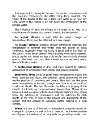 It is important to distinguish between the surface temperature and
the deep-sea temperature, the latter being fairly constant. The
whole of the depths of the sea is filled with water at or near 32°
Fahr., which in the tropics is 40°-50° below the temperature of the
surface-water.
The influence of seas on climate is so great as to lead to a
classification of climates into oceanic, insular, and continental.
An oceanic climate is least liable to violent changes of
temperature. It can only be obtained by a sea-voyage.
An insular climate presents smaller differences between the
temperature of summer and winter than the interior of great
continents, especially when the island is small and in the midst of
the ocean. In the British Islands, the prevailing winds being westerly,
places on the east coast are less truly insular than similarly situated
ones on the west coast; and their climate approaches more nearly
that of inland countries.
A continental climate is drier and more subject to extreme
alternations of temperature than insular and oceanic climates.
Isothermal lines (lines of equal mean temperature) around the
world bend up and down, the bendings being determined by the
relative position of continents and oceans. New York has the same
mean temperature as London, though New York is as far south of
London as Madrid. This fact illustrates the fallacy in judging of the
climate of a locality by the annual mean temperature. Means, it has
been well said, are general truths but particular fallacies. One should
know the extremes of temperature, and the extremes for each
month of the year, as well as the amount and distribution of the
rainfall, and the amount of sunshine, before judging of a local
climate.
Winds are due to differences in atmospheric pressure caused by
changes in temperature and moisture. Inasmuch as the temperature
and degree of moisture of air vary with the prevailing winds, their
 