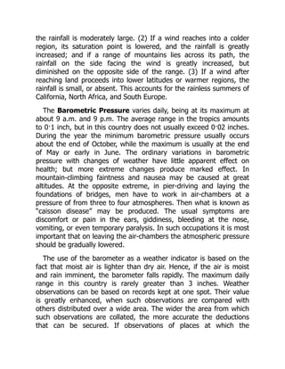 the rainfall is moderately large. (2) If a wind reaches into a colder
region, its saturation point is lowered, and the rainfall is greatly
increased; and if a range of mountains lies across its path, the
rainfall on the side facing the wind is greatly increased, but
diminished on the opposite side of the range. (3) If a wind after
reaching land proceeds into lower latitudes or warmer regions, the
rainfall is small, or absent. This accounts for the rainless summers of
California, North Africa, and South Europe.
The Barometric Pressure varies daily, being at its maximum at
about 9 a.m. and 9 p.m. The average range in the tropics amounts
to 0·1 inch, but in this country does not usually exceed 0·02 inches.
During the year the minimum barometric pressure usually occurs
about the end of October, while the maximum is usually at the end
of May or early in June. The ordinary variations in barometric
pressure with changes of weather have little apparent effect on
health; but more extreme changes produce marked effect. In
mountain-climbing faintness and nausea may be caused at great
altitudes. At the opposite extreme, in pier-driving and laying the
foundations of bridges, men have to work in air-chambers at a
pressure of from three to four atmospheres. Then what is known as
“caisson disease” may be produced. The usual symptoms are
discomfort or pain in the ears, giddiness, bleeding at the nose,
vomiting, or even temporary paralysis. In such occupations it is most
important that on leaving the air-chambers the atmospheric pressure
should be gradually lowered.
The use of the barometer as a weather indicator is based on the
fact that moist air is lighter than dry air. Hence, if the air is moist
and rain imminent, the barometer falls rapidly. The maximum daily
range in this country is rarely greater than 3 inches. Weather
observations can be based on records kept at one spot. Their value
is greatly enhanced, when such observations are compared with
others distributed over a wide area. The wider the area from which
such observations are collated, the more accurate the deductions
that can be secured. If observations of places at which the
 