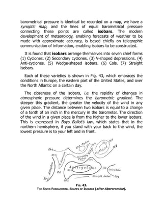 barometrical pressure is identical be recorded on a map, we have a
synoptic map, and the lines of equal barometrical pressure
connecting these points are called isobars. The modern
development of meteorology, enabling forecasts of weather to be
made with approximate accuracy, is based chiefly on telegraphic
communication of information, enabling isobars to be constructed.
It is found that isobars arrange themselves into seven chief forms
(1) Cyclones. (2) Secondary cyclones. (3) V-shaped depressions. (4)
Anti-cyclones. (5) Wedge-shaped isobars. (6) Cols. (7) Straight
isobars.
Each of these varieties is shown in Fig. 43, which embraces the
conditions in Europe, the eastern part of the United States, and over
the North Atlantic on a certain day.
The closeness of the isobars, i.e. the rapidity of changes in
atmospheric pressure determines the barometric gradient. The
steeper this gradient, the greater the velocity of the wind in any
given place. The distance between two isobars is equal to a change
of a tenth of an inch in the mercury in the barometer. The direction
of the wind in a given place is from the higher to the lower isobars.
This is expressed in Buys Ballot’s law, which states that in the
northern hemisphere, if you stand with your back to the wind, the
lowest pressure is to your left and in front.
Fig. 43.
The Seven Fundamental Shapes of Isobars (after Abercrombie).
 