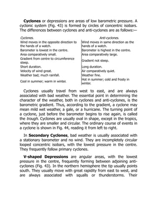 Cyclones or depressions are areas of low barometric pressure. A
cyclonic system (Fig. 43) is formed by circles of concentric isobars.
The differences between cyclones and anti-cyclones are as follows:—
Cyclones. Anti-cyclones.
Wind moves in the opposite direction to
the hands of a watch.
Wind moves in same direction as the
hands of a watch.
Barometer is lowest in the centre. Barometer is highest in the centre.
Area comparatively small. Area comparatively large.
Gradient from centre to circumference
steep.
Gradient not steep.
Short duration. Long duration.
Velocity of wind great. Air comparatively quiet.
Weather bad; much rainfall. Weather fine.
Cool in summer; warm in winter.
Hot in summer; cold and frosty in
winter.
Cyclones usually travel from west to east, and are always
associated with bad weather. The essential point in determining the
character of the weather, both in cyclones and anti-cyclones, is the
barometric gradient. Thus, according to the gradient, a cyclone may
mean mild wet weather, a gale, or a hurricane. The turning point of
a cyclone, just before the barometer begins to rise again, is called
the trough. Cyclones are usually oval in shape, except in the tropics,
where they are smaller and circular. The ordinary course of events in
a cyclone is shown in Fig. 44, reading it from left to right.
In Secondary Cyclones, bad weather is usually associated with
a stationary barometer and no wind. They are incompletely circular
looped concentric isobars, with the lowest pressure in the centre.
They frequently follow primary cyclones.
V-shaped Depressions are angular areas, with the lowest
pressure in the centre, frequently forming between adjoining anti-
cyclones (Fig. 43). In the northern hemisphere the tip usually points
south. They usually move with great rapidity from east to west, and
are always associated with squalls or thunderstorms. Their
 