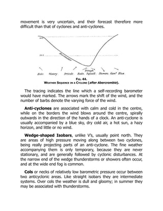 movement is very uncertain, and their forecast therefore more
difficult than that of cyclones and anti-cyclones.
Fig. 44.
Weather Sequence in a Cyclone (after Abercrombie).
The tracing indicates the line which a self-recording barometer
would have marked. The arrows mark the shift of the wind, and the
number of barbs denote the varying force of the wind.
Anti-cyclones are associated with calm and cold in the centre,
while on the borders the wind blows around the centre, spirally
outwards in the direction of the hands of a clock. An anti-cyclone is
usually accompanied by a blue sky, dry cold air, a hot sun, a hazy
horizon, and little or no wind.
Wedge-shaped Isobars, unlike V’s, usually point north. They
are areas of high pressure moving along between two cyclones,
being really projecting parts of an anti-cyclone. The fine weather
accompanying them is only temporary, because they are never
stationary, and are generally followed by cyclonic disturbances. At
the narrow end of the wedge thunderstorms or showers often occur,
and at the wide end fog is common.
Cols or necks of relatively low barometric pressure occur between
two anticyclonic areas. Like straight isobars they are intermediate
systems. Over cols the weather is dull and gloomy; in summer they
may be associated with thunderstorms.
 