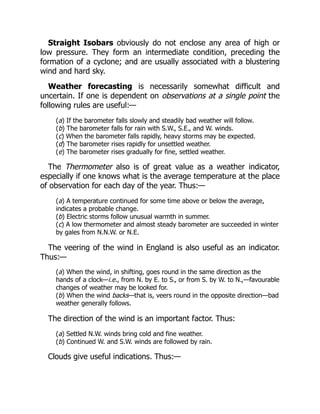 Straight Isobars obviously do not enclose any area of high or
low pressure. They form an intermediate condition, preceding the
formation of a cyclone; and are usually associated with a blustering
wind and hard sky.
Weather forecasting is necessarily somewhat difficult and
uncertain. If one is dependent on observations at a single point the
following rules are useful:—
(a) If the barometer falls slowly and steadily bad weather will follow.
(b) The barometer falls for rain with S.W., S.E., and W. winds.
(c) When the barometer falls rapidly, heavy storms may be expected.
(d) The barometer rises rapidly for unsettled weather.
(e) The barometer rises gradually for fine, settled weather.
The Thermometer also is of great value as a weather indicator,
especially if one knows what is the average temperature at the place
of observation for each day of the year. Thus:—
(a) A temperature continued for some time above or below the average,
indicates a probable change.
(b) Electric storms follow unusual warmth in summer.
(c) A low thermometer and almost steady barometer are succeeded in winter
by gales from N.N.W. or N.E.
The veering of the wind in England is also useful as an indicator.
Thus:—
(a) When the wind, in shifting, goes round in the same direction as the
hands of a clock—i.e., from N. by E. to S., or from S. by W. to N.,—favourable
changes of weather may be looked for.
(b) When the wind backs—that is, veers round in the opposite direction—bad
weather generally follows.
The direction of the wind is an important factor. Thus:
(a) Settled N.W. winds bring cold and fine weather.
(b) Continued W. and S.W. winds are followed by rain.
Clouds give useful indications. Thus:—
 