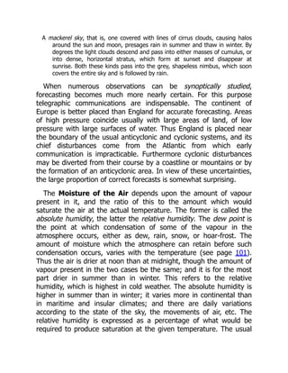 A mackerel sky, that is, one covered with lines of cirrus clouds, causing halos
around the sun and moon, presages rain in summer and thaw in winter. By
degrees the light clouds descend and pass into either masses of cumulus, or
into dense, horizontal stratus, which form at sunset and disappear at
sunrise. Both these kinds pass into the grey, shapeless nimbus, which soon
covers the entire sky and is followed by rain.
When numerous observations can be synoptically studied,
forecasting becomes much more nearly certain. For this purpose
telegraphic communications are indispensable. The continent of
Europe is better placed than England for accurate forecasting. Areas
of high pressure coincide usually with large areas of land, of low
pressure with large surfaces of water. Thus England is placed near
the boundary of the usual anticyclonic and cyclonic systems, and its
chief disturbances come from the Atlantic from which early
communication is impracticable. Furthermore cyclonic disturbances
may be diverted from their course by a coastline or mountains or by
the formation of an anticyclonic area. In view of these uncertainties,
the large proportion of correct forecasts is somewhat surprising.
The Moisture of the Air depends upon the amount of vapour
present in it, and the ratio of this to the amount which would
saturate the air at the actual temperature. The former is called the
absolute humidity, the latter the relative humidity. The dew point is
the point at which condensation of some of the vapour in the
atmosphere occurs, either as dew, rain, snow, or hoar-frost. The
amount of moisture which the atmosphere can retain before such
condensation occurs, varies with the temperature (see page 101).
Thus the air is drier at noon than at midnight, though the amount of
vapour present in the two cases be the same; and it is for the most
part drier in summer than in winter. This refers to the relative
humidity, which is highest in cold weather. The absolute humidity is
higher in summer than in winter; it varies more in continental than
in maritime and insular climates; and there are daily variations
according to the state of the sky, the movements of air, etc. The
relative humidity is expressed as a percentage of what would be
required to produce saturation at the given temperature. The usual
 