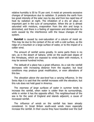 relative humidity is 50 to 75 per cent. A moist air prevents excessive
changes of temperature due to radiation. It protects the earth from
too great intensity of the solar rays by day and from too rapid loss of
heat by radiation at night. The inhalation of a dry air plays an
important part in the cure of consumption. When the air is almost
saturated with moisture, evaporation from the skin and lungs is
diminished, and there is a feeling of oppression and disinclination to
work caused by the interference with the tissue changes of the
system.
Rainfall is caused by over-saturation of a column of moist air.
This may be due to the contact of the air with a cold surface, as the
ridge of a mountain or a large surface of water, or to the impact of a
colder wind.
The amount of rainfall varies greatly. In some parts there is no
rain, as in the desert of Sahara; while on the south-east slopes of
the Himalayas, which are exposed to winds laden with moisture, it
may be several hundred inches.
The latitude of a place has a great influence. As a rule the rainfall
decreases with increasing distance from the equator; but local
conditions may produce great modification, or even alterations of
this law.
The elevation above the sea-level has a varying influence. In the
Swiss Alps it is said that the rainfall increases with the elevation; but
this rule does not hold good in America.
The nearness of large surfaces of water in summer tends to
increase the rainfall, when water is colder than its surroundings,
while in winter it has the opposite effect. The neighbourhood of the
sea is for the west of England and islands adjacent, a cause of
increased rainfall.
The influence of winds on the rainfall has been already
considered. In Great Britain south-west winds more especially
increase the rainfall. In their course they have travelled over the Gulf
 