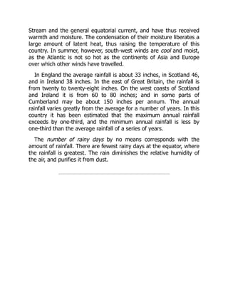 Stream and the general equatorial current, and have thus received
warmth and moisture. The condensation of their moisture liberates a
large amount of latent heat, thus raising the temperature of this
country. In summer, however, south-west winds are cool and moist,
as the Atlantic is not so hot as the continents of Asia and Europe
over which other winds have travelled.
In England the average rainfall is about 33 inches, in Scotland 46,
and in Ireland 38 inches. In the east of Great Britain, the rainfall is
from twenty to twenty-eight inches. On the west coasts of Scotland
and Ireland it is from 60 to 80 inches; and in some parts of
Cumberland may be about 150 inches per annum. The annual
rainfall varies greatly from the average for a number of years. In this
country it has been estimated that the maximum annual rainfall
exceeds by one-third, and the minimum annual rainfall is less by
one-third than the average rainfall of a series of years.
The number of rainy days by no means corresponds with the
amount of rainfall. There are fewest rainy days at the equator, where
the rainfall is greatest. The rain diminishes the relative humidity of
the air, and purifies it from dust.
 