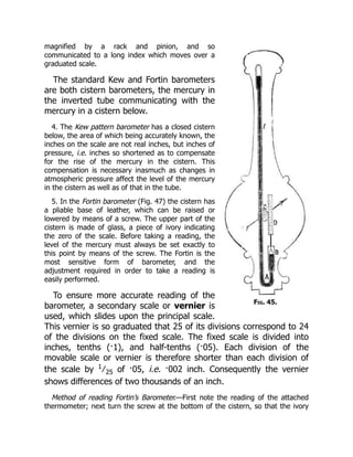 Fig. 45.
magnified by a rack and pinion, and so
communicated to a long index which moves over a
graduated scale.
The standard Kew and Fortin barometers
are both cistern barometers, the mercury in
the inverted tube communicating with the
mercury in a cistern below.
4. The Kew pattern barometer has a closed cistern
below, the area of which being accurately known, the
inches on the scale are not real inches, but inches of
pressure, i.e. inches so shortened as to compensate
for the rise of the mercury in the cistern. This
compensation is necessary inasmuch as changes in
atmospheric pressure affect the level of the mercury
in the cistern as well as of that in the tube.
5. In the Fortin barometer (Fig. 47) the cistern has
a pliable base of leather, which can be raised or
lowered by means of a screw. The upper part of the
cistern is made of glass, a piece of ivory indicating
the zero of the scale. Before taking a reading, the
level of the mercury must always be set exactly to
this point by means of the screw. The Fortin is the
most sensitive form of barometer, and the
adjustment required in order to take a reading is
easily performed.
To ensure more accurate reading of the
barometer, a secondary scale or vernier is
used, which slides upon the principal scale.
This vernier is so graduated that 25 of its divisions correspond to 24
of the divisions on the fixed scale. The fixed scale is divided into
inches, tenths (·1), and half-tenths (·05). Each division of the
movable scale or vernier is therefore shorter than each division of
the scale by 1
∕ 25 of ·05, i.e. ·002 inch. Consequently the vernier
shows differences of two thousands of an inch.
Method of reading Fortin’s Barometer.—First note the reading of the attached
thermometer; next turn the screw at the bottom of the cistern, so that the ivory
 
