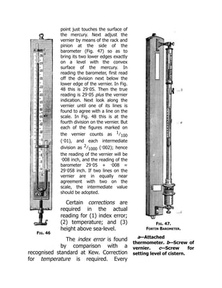 Fig. 46
Fig. 47.
Fortin Barometer.
a—Attached
thermometer. b—Screw of
vernier. c—Screw for
setting level of cistern.
point just touches the surface of
the mercury. Next adjust the
vernier by means of the rack and
pinion at the side of the
barometer (Fig. 47) so as to
bring its two lower edges exactly
on a level with the convex
surface of the mercury. In
reading the barometer, first read
off the division next below the
lower edge of the vernier. In Fig.
48 this is 29·05. Then the true
reading is 29·05 plus the vernier
indication. Next look along the
vernier until one of its lines is
found to agree with a line on the
scale. In Fig. 48 this is at the
fourth division on the vernier. But
each of the figures marked on
the vernier counts as 1 ∕ 100
(·01), and each intermediate
division as 2 ∕ 1000 (·002); hence
the reading of the vernier will be
·008 inch, and the reading of the
barometer 29·05 + ·008 =
29·058 inch. If two lines on the
vernier are in equally near
agreement with two on the
scale, the intermediate value
should be adopted.
Certain corrections are
required in the actual
reading for (1) index error;
(2) temperature; and (3)
height above sea-level.
The index error is found
by comparison with a
recognised standard at Kew. Correction
for temperature is required. Every
 