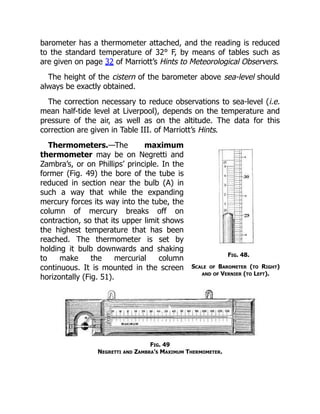 Fig. 48.
Scale of Barometer (to Right)
and of Vernier (to Left).
barometer has a thermometer attached, and the reading is reduced
to the standard temperature of 32° F, by means of tables such as
are given on page 32 of Marriott’s Hints to Meteorological Observers.
The height of the cistern of the barometer above sea-level should
always be exactly obtained.
The correction necessary to reduce observations to sea-level (i.e.
mean half-tide level at Liverpool), depends on the temperature and
pressure of the air, as well as on the altitude. The data for this
correction are given in Table III. of Marriott’s Hints.
Thermometers.—The maximum
thermometer may be on Negretti and
Zambra’s, or on Phillips’ principle. In the
former (Fig. 49) the bore of the tube is
reduced in section near the bulb (A) in
such a way that while the expanding
mercury forces its way into the tube, the
column of mercury breaks off on
contraction, so that its upper limit shows
the highest temperature that has been
reached. The thermometer is set by
holding it bulb downwards and shaking
to make the mercurial column
continuous. It is mounted in the screen
horizontally (Fig. 51).
Fig. 49
Negretti and Zambra’s Maximum Thermometer.
 