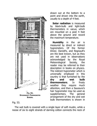 Fig. 51.
Stevenson’s Thermometer
Screen.
drawn out at the bottom to a
point and driven into the earth,
usually to a depth of 4 feet.
Solar radiation is measured
by black-bulb and light-bulb
thermometers in vacuo, which
are mounted on a post 4 feet
above the ground and record
the maximum temperature.
Humidity in the air is
measured by direct or indirect
hygrometers. Of the former
Dines’, Daniell’s, and Regnault’s
are the best known, but as they
are not used in observations
acknowledged by the Royal
Meteorological Society, the
reader may be referred to their
description in books on physics.
The indirect hygrometer which is
universally employed in this
country is that furnished by the
dry and wet bulb
thermometers. In frosty
weather they require much
attention, and then a Saussure’s
hair hygrometer may be used as
supplementary. The general
arrangement of the dry and wet
bulb thermometers is shown in
Fig. 53.
The wet bulb is covered with a single layer of soft muslin, while a
noose of six to eight strands of darning cotton connects the neck of
 