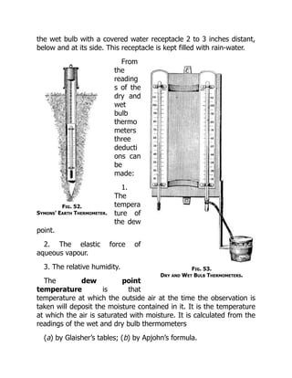 Fig. 52.
Symons’ Earth Thermometer.
Fig. 53.
Dry and Wet Bulb Thermometers.
the wet bulb with a covered water receptacle 2 to 3 inches distant,
below and at its side. This receptacle is kept filled with rain-water.
From
the
reading
s of the
dry and
wet
bulb
thermo
meters
three
deducti
ons can
be
made:
1.
The
tempera
ture of
the dew
point.
2. The elastic force of
aqueous vapour.
3. The relative humidity.
The dew point
temperature is that
temperature at which the outside air at the time the observation is
taken will deposit the moisture contained in it. It is the temperature
at which the air is saturated with moisture. It is calculated from the
readings of the wet and dry bulb thermometers
(a) by Glaisher’s tables; (b) by Apjohn’s formula.
 