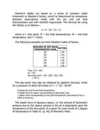 Glaisher’s tables are based on a series of numbers called
Greenwich or Glaisher’s factors, which he determined by comparison
between observations made with the dry and wet bulb
thermometers and with Daniell’s hygrometer. The formula for using
the factors is as follows:—
d = D - {(D - W) × f}
where d = dew point, D = dry bulb temperatures, W = wet bulb
temperature, and f = factor.
The following examples are from Glaisher’s table of factors.
READING OF DRY BULB
THERMOMETER FAHR.
FACTOR.
55° 1·96
56° 1·94
57° 1·92
58° 1·90
59° 1·89
60° 1·88
Thus, if D = 60°,
W = 55°,
then dew point = 60 - {(60 - 55) 1·96}
= 50°·2.
The dew-point may also be obtained by Apjohn’s formula; which
for a pressure of about 30 inches is F = f - (D - W) ∕ 87
D being dry and W wet bulb temperature,
F elastic force of vapour corresponding to dew-point, and
f, elastic force corresponding to wet bulb temperature (ascertained from a
table of tensions).
The elastic force of aqueous vapour, i.e. the amount of barometric
pressure due to the vapour present in the air is dependent upon the
temperature of the dew-point. It is given for every tenth of a degree
of temperature in Table VI. (p. 42) of Marriott’s Hints.
 